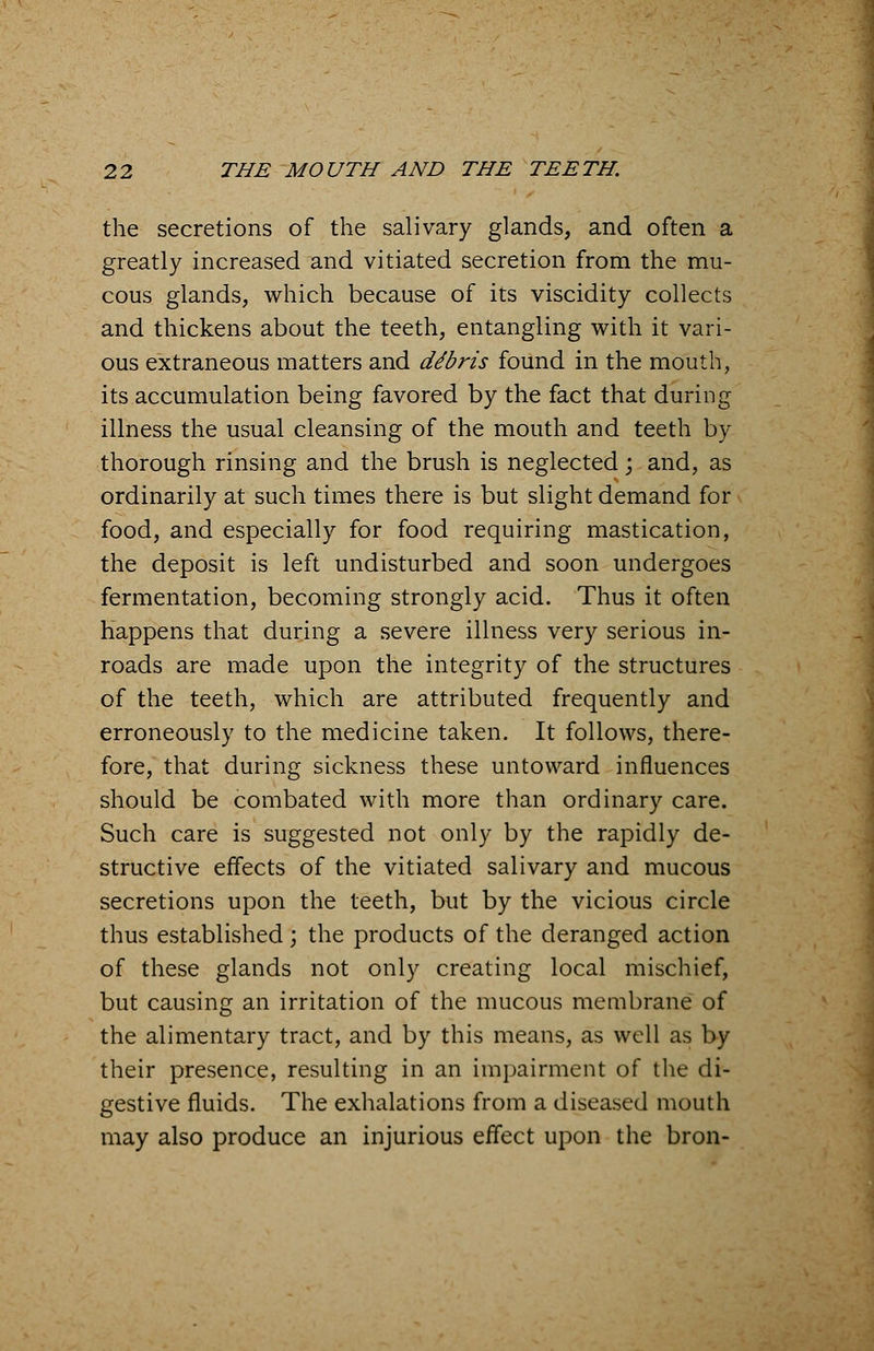 the secretions of the salivary glands, and often a greatly increased and vitiated secretion from the mu- cous glands, which because of its viscidity collects and thickens about the teeth, entangling with it vari- ous extraneous matters and dibris found in the mouth, its accumulation being favored by the fact that during illness the usual cleansing of the mouth and teeth by thorough rinsing and the brush is neglected; and, as ordinarily at such times there is but slight demand for food, and especially for food requiring mastication, the deposit is left undisturbed and soon undergoes fermentation, becoming strongly acid. Thus it often happens that during a severe illness very serious in- roads are made upon the integrity of the structures of the teeth, which are attributed frequently and erroneously to the medicine taken. It follows, there- fore, that during sickness these untoward influences should be combated with more than ordinary care. Such care is suggested not only by the rapidly de- structive effects of the vitiated salivary and mucous secretions upon the teeth, but by the vicious circle thus established; the products of the deranged action of these glands not only creating local mischief, but causing an irritation of the mucous membrane of the alimentary tract, and by this means, as well as by their presence, resulting in an impairment of the di- gestive fluids. The exhalations from a diseased mouth may also produce an injurious effect upon the bron-