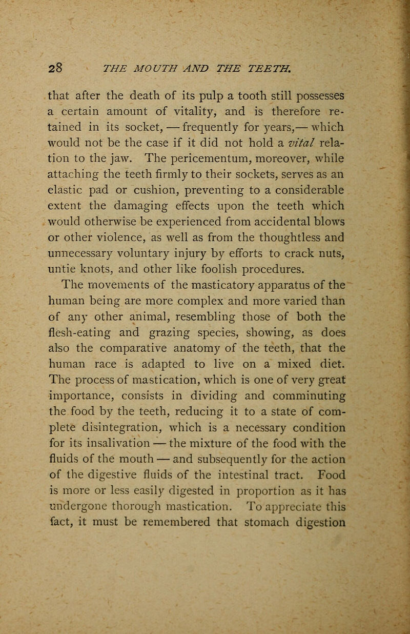 that after the death of its pulp a tooth still possesses a certain amount of vitality, and is therefore re- tained in its socket, — frequently for years,— which would not be the case if it did not hold a vital rela- tion to the jaw. The pericementum, moreover, while attaching the teeth firmly to their sockets, serves as an elastic pad or cushion, preventing to a considerable extent the damaging effects upon the teeth which would otherwise be experienced from accidental blows or other violence, as well as from the thoughtless and unnecessary voluntary injury by efforts to crack nuts, untie knots, and other like foolish procedures. The movements of the masticatory apparatus of the human being are more complex and more varied than of any other animal, resembling those of both the flesh-eating and grazing species, showing, as does also the comparative anatomy of the teeth, that the human race is adapted to live on a mixed diet. The process of mastication, which is one of very great importance, consists in dividing and comminuting the food by the teeth, reducing it to a state of com- plete disintegration, which is a necessary condition for its insalivation — the mixture of the food with the fluids of the mouth — and subsequently for the action of the digestive fluids of the intestinal tract. Food is more or less easily digested in proportion as it has undergone thorough mastication. To appreciate this fact, it must be remembered that stomach digestion