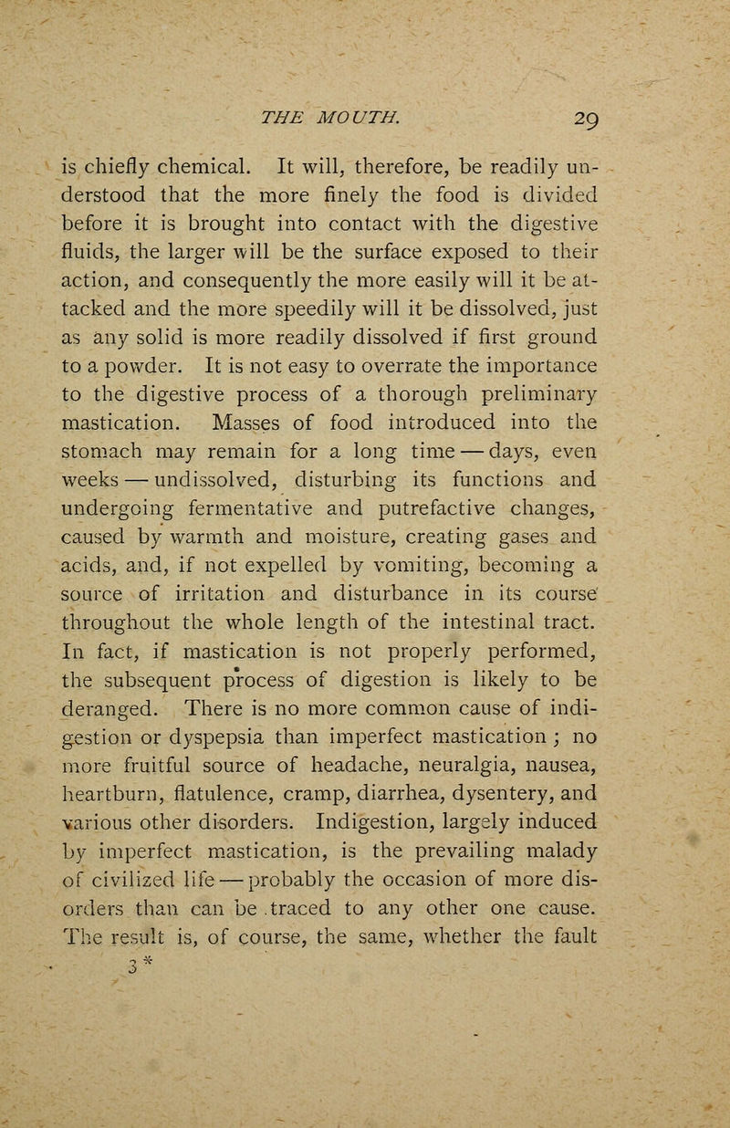 is chiefly chemical. It will, therefore, be readily un- derstood that the more finely the food is divided before it is brought into contact with the digestive fluids, the larger will be the surface exposed to their action, and consequently the more easily will it be at- tacked and the more speedily will it be dissolved, just as any solid is more readily dissolved if first ground to a powder. It is not easy to overrate the importance to the digestive process of a thorough preliminary mastication. Masses of food introduced into the stomach may remain for a long time — days, even weeks — undissolved, disturbing its functions and undergoing fermentative and putrefactive changes, caused by warmth and moisture, creating gases and acids, and, if not expelled by vomiting, becoming a source of irritation and disturbance in its course' throughout the whole length of the intestinal tract. In fact, if mastication is not properly performed, the subsequent process of digestion is likely to be deranged. There is no more common cause of indi- gestion or dyspepsia than imperfect mastication ; no more fruitful source of headache, neuralgia, nausea, heartburn, flatulence, cramp, diarrhea, dysentery, and various other disorders. Indigestion, largely induced by imperfect mastication, is the prevailing malady of civilized life — probably the occasion of more dis- orders than can be .traced to any other one cause. The result is, of course, the same, whether the fault
