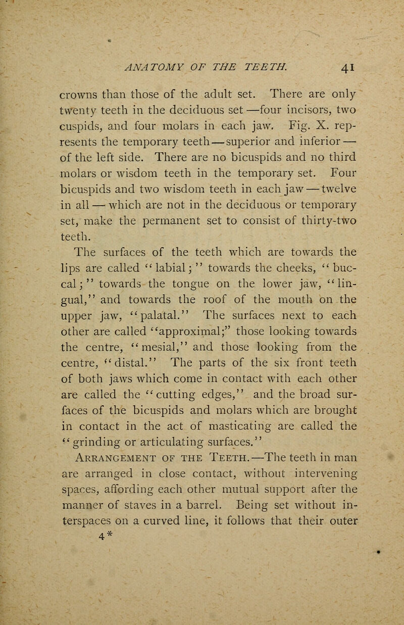 crowns than those of the adult set. There are only- twenty teeth in the deciduous set —four incisors, two cuspids, and four molars in each jaw. Fig. X. rep- resents the temporary teeth — superior and inferior — of the left side. There are no bicuspids and no third molars or wisdom teeth in the temporary set. Four bicuspids and two wisdom teeth in each jaw — twelve in all — which are not in the deciduous or temporary set, make the permanent set to consist of thirty-two teeth. The surfaces of the teeth which are towards the lips are called labial; towards the cheeks, buc- cal; towards the tongue on the lower jaw, lin- gual, and towards the roof of the mouth on the upper jaw, palatal. The surfaces next to each other are called approximal; those looking towards the centre, mesial, and those looking from the centre, distal. The parts of the six front teeth of both jaws which come in contact with each other are called the cutting edges, and the broad sur- faces of the bicuspids and molars which are brought in contact in the act of masticating are called the grinding or articulating surfaces. Arrangement of the Teeth.—The teeth in man are arranged in close contact, without intervening spaces, affording each other mutual support after the manner of staves in a barrel. Being set without in- terspaces on a curved line, it follows that their outer 4*