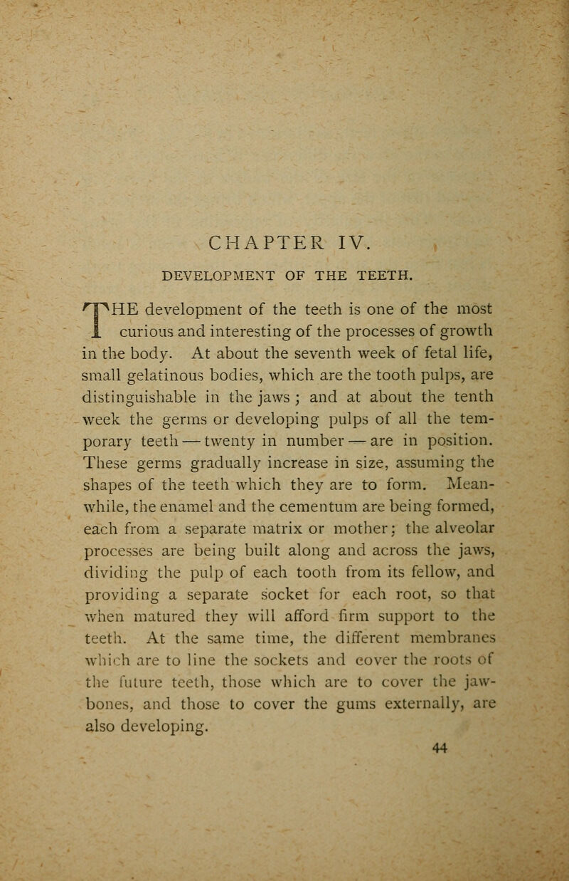 DEVELOPMENT OF THE TEETH. THE development of the teeth is one of the most curious and interesting of the processes of growth in the body. At about the seventh week of fetal life, small gelatinous bodies, which are the tooth pulps, are distinguishable in the jaws; and at about the tenth week the germs or developing pulps of all the tem- porary teeth — twenty in number — are in position. These germs gradually increase in size, assuming the shapes of the teeth which they are to form. Mean- While, the enamel and the cementum are being formed, each from a separate matrix or mother: the alveolar processes are being built along and across the jaws, dividing the pulp of each tooth from its fellow, and providing a separate socket for each root, so that when matured they will afford firm support to the teeth. At the same time, the different membranes which are to line the sockets and cover the roots of the future teeth, those which are to cover the jaw- bones, and those to cover the gums externally, are also developing.