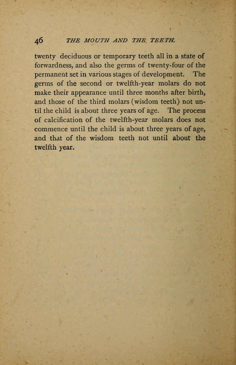 twenty deciduous or temporary teeth all in a state of forwardness, and also the germs of twenty-four of the permanent set in various stages of development. The germs of the second or twelfth-year molars do not make their appearance until three months after birth, and those of the third molars (wisdom teeth) not un- til the child is about three years of age. The process of calcification of the twelfth-year molars does not commence until the child is about three years of age, and that of the wisdom teeth not until about the twelfth year.