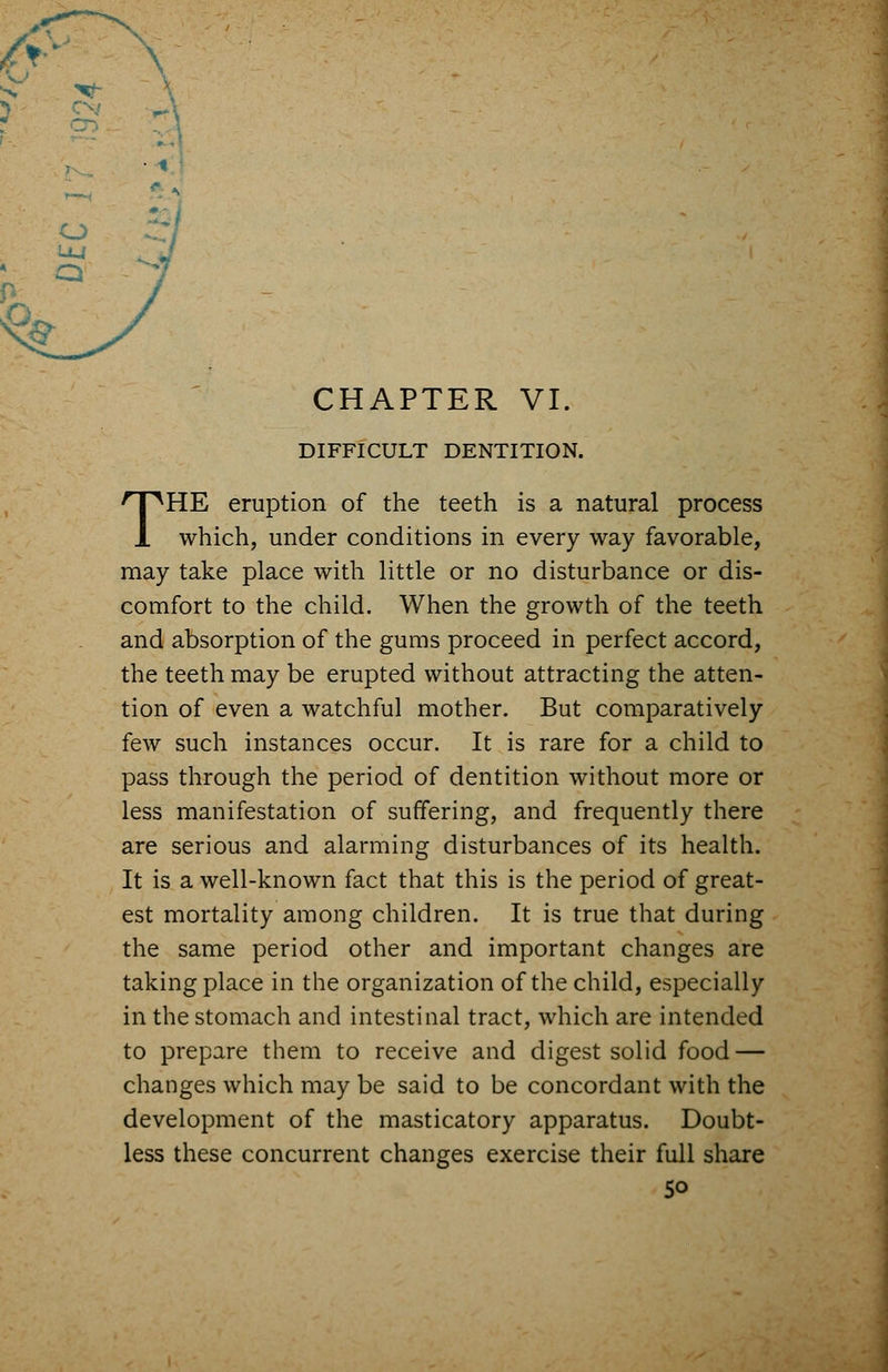 DIFFICULT DENTITION. THE eruption of the teeth is a natural process which, under conditions in every way favorable, may take place with little or no disturbance or dis- comfort to the child. When the growth of the teeth and absorption of the gums proceed in perfect accord, the teeth may be erupted without attracting the atten- tion of even a watchful mother. But comparatively few such instances occur. It is rare for a child to pass through the period of dentition without more or less manifestation of suffering, and frequently there are serious and alarming disturbances of its health. It is a well-known fact that this is the period of great- est mortality among children. It is true that during the same period other and important changes are taking place in the organization of the child, especially in the stomach and intestinal tract, which are intended to prepare them to receive and digest solid food — changes which may be said to be concordant with the development of the masticatory apparatus. Doubt- less these concurrent changes exercise their full share 5o