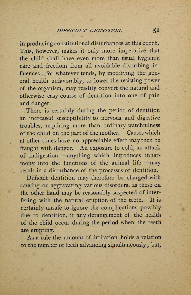 in producing constitutional disturbances at this epoch. This, however, makes it only more imperative that the child shall have even more than usual hygienic care and freedom from all avoidable disturbing in- fluences ; for whatever tends, by modifying the gen- eral health unfavorably, to lower the resisting power of the organism, may readily convert the natural and otherwise easy course of dentition into one of pain and danger. There is certainly during the period of dentition an increased susceptibility to nervous and digestive troubles, requiring more than ordinary watchfulness of the child on the part of the mother. Causes which at other times have no appreciable effect may then be fraught with danger. An exposure to cold, an attack of indigestion — anything which introduces inhar- mony into the functions of the animal life — may result in a disturbance of the processes of dentition. Difficult dentition may therefore be charged with causing or aggravating various disorders, as these on the other hand may be reasonably suspected of inter- fering with the natural eruption of the teeth. It is certainly unsafe to ignore the complications possibly due to dentition, if any derangement of the health of the child occur during the period when the teeth are erupting. As a rule the amount of irritation holds a relation to the number of teeth advancing simultaneously; but,