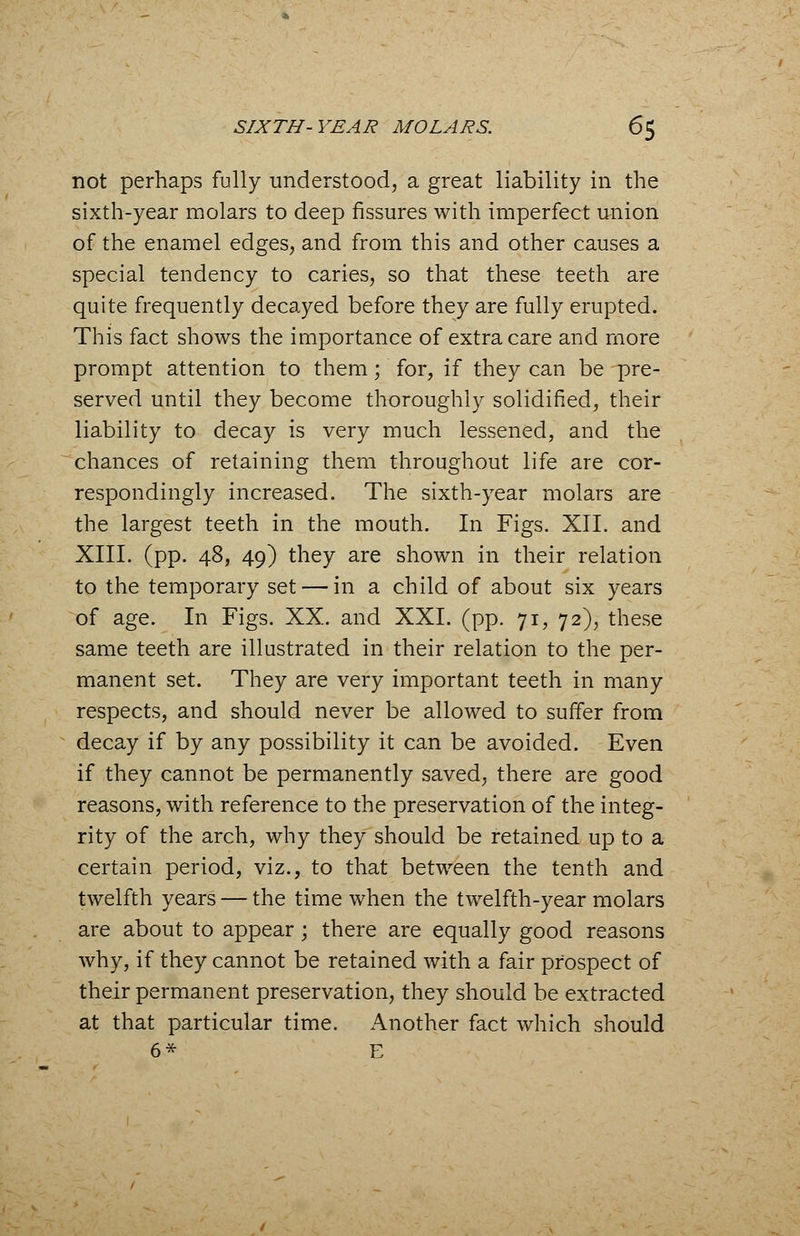 not perhaps fully understood, a great liability in the sixth-year molars to deep fissures with imperfect union of the enamel edges, and from this and other causes a special tendency to caries, so that these teeth are quite frequently decayed before they are fully erupted. This fact shows the importance of extra care and more prompt attention to them; for, if they can be pre- served until they become thoroughly solidified, their liability to decay is very much lessened, and the chances of retaining them throughout life are cor- respondingly increased. The sixth-year molars are the largest teeth in the mouth. In Figs. XII. and XIII. (pp. 48, 49) they are shown in their relation to the temporary set — in a child of about six years of age. In Figs. XX. and XXL (pp. 71, 72), these same teeth are illustrated in their relation to the per- manent set. They are very important teeth in many respects, and should never be allowed to suffer from decay if by any possibility it can be avoided. Even if they cannot be permanently saved, there are good reasons, with reference to the preservation of the integ- rity of the arch, why they should be retained up to a certain period, viz., to that between the tenth and twelfth years — the time when the twelfth-year molars are about to appear; there are equally good reasons why, if they cannot be retained with a fair prospect of their permanent preservation, they should be extracted at that particular time. Another fact which should 6* E