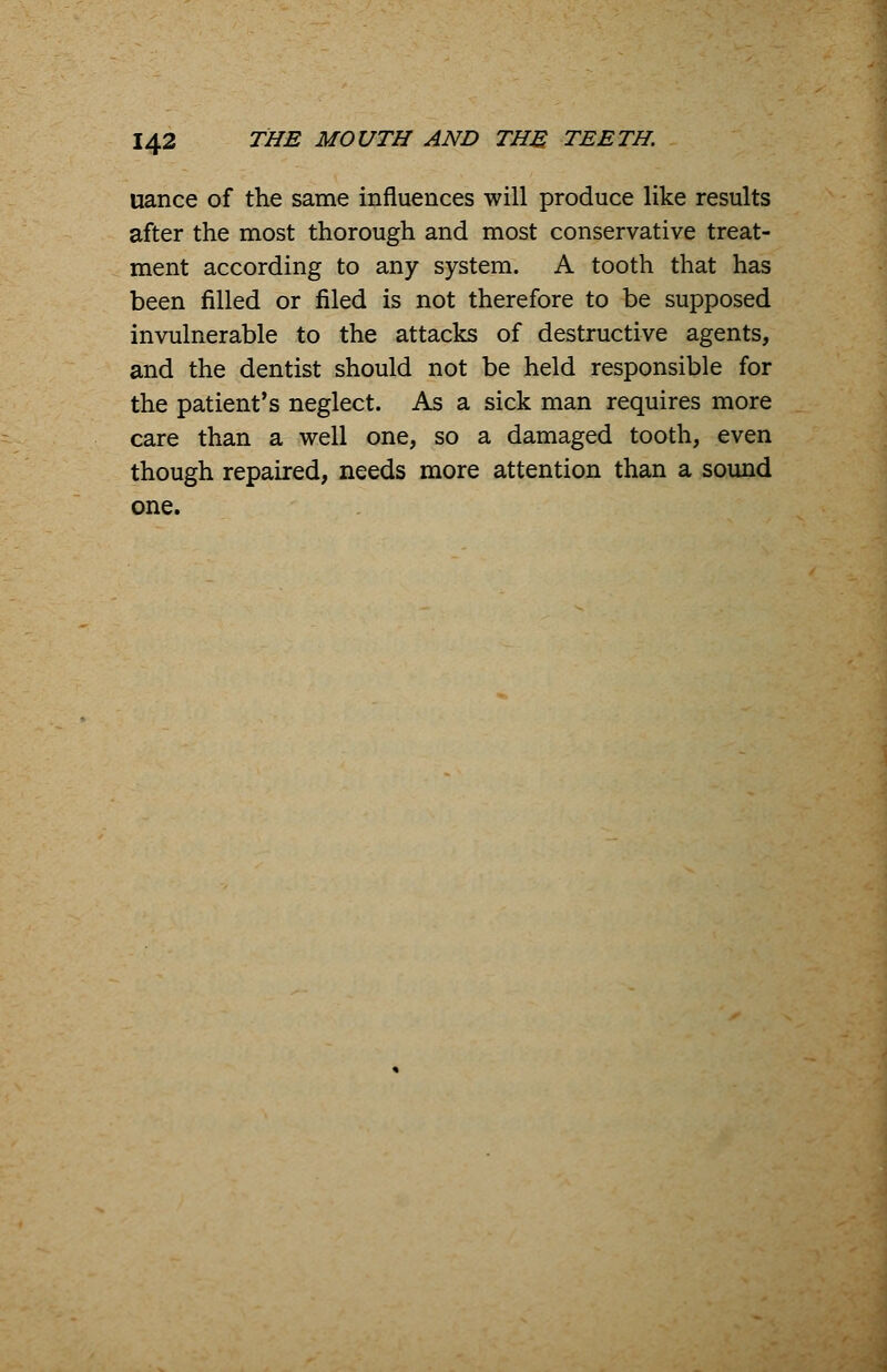 uance of the same influences will produce like results after the most thorough and most conservative treat- ment according to any system. A tooth that has been filled or filed is not therefore to be supposed invulnerable to the attacks of destructive agents, and the dentist should not be held responsible for the patient's neglect. As a sick man requires more care than a well one, so a damaged tooth, even though repaired, needs more attention than a sound one.