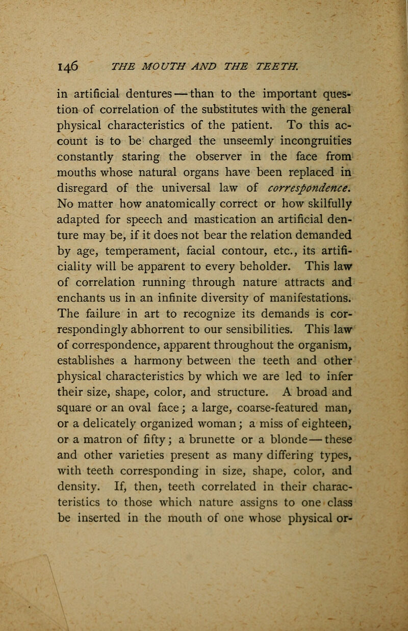 in artificial dentures—-than to the important ques- tion of correlation of the substitutes with the general physical characteristics of the patient. To this ac- count is to be charged the unseemly incongruities constantly staring the observer in the face from mouths whose natural organs have been replaced in disregard of the universal law of correspondence. No matter how anatomically correct or how skilfully adapted for speech and mastication an artificial den- ture may be, if it does not bear the relation demanded by age, temperament, facial contour, etc., its artifi- ciality will be apparent to every beholder. This law of correlation running through nature attracts and enchants us in an infinite diversity of manifestations. The failure in art to recognize its demands is cor- respondingly abhorrent to our sensibilities. This law of correspondence, apparent throughout the organism, establishes a harmony between the teeth and other physical characteristics by which we are led to infer their size, shape, color, and structure. A broad and square or an oval face; a large, coarse-featured man, or a delicately organized woman; a miss of eighteen, or a matron of fifty; a brunette or a blonde—these and other varieties present as many differing types, with teeth corresponding in size, shape, color, and density. If, then, teeth correlated in their charac- teristics to those which nature assigns to one class be inserted in the mouth of one whose physical or-