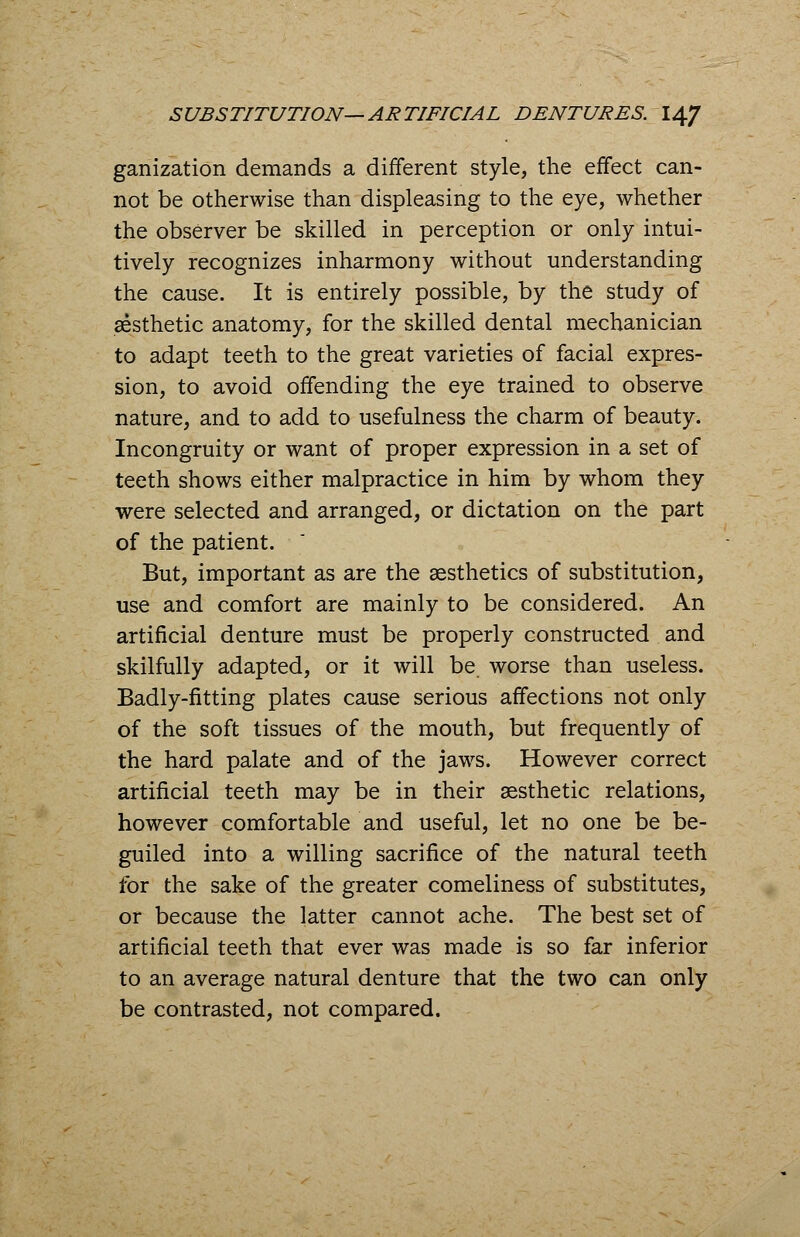 ganization demands a different style, the effect can- not be otherwise than displeasing to the eye, whether the observer be skilled in perception or only intui- tively recognizes inharmony without understanding the cause. It is entirely possible, by the study of aesthetic anatomy, for the skilled dental mechanician to adapt teeth to the great varieties of facial expres- sion, to avoid offending the eye trained to observe nature, and to add to usefulness the charm of beauty. Incongruity or want of proper expression in a set of teeth shows either malpractice in him by whom they were selected and arranged, or dictation on the part of the patient. But, important as are the aesthetics of substitution, use and comfort are mainly to be considered. An artificial denture must be properly constructed and skilfully adapted, or it will be worse than useless. Badly-fitting plates cause serious affections not only of the soft tissues of the mouth, but frequently of the hard palate and of the jaws. However correct artificial teeth may be in their aesthetic relations, however comfortable and useful, let no one be be- guiled into a willing sacrifice of the natural teeth for the sake of the greater comeliness of substitutes, or because the latter cannot ache. The best set of artificial teeth that ever was made is so far inferior to an average natural denture that the two can only be contrasted, not compared.