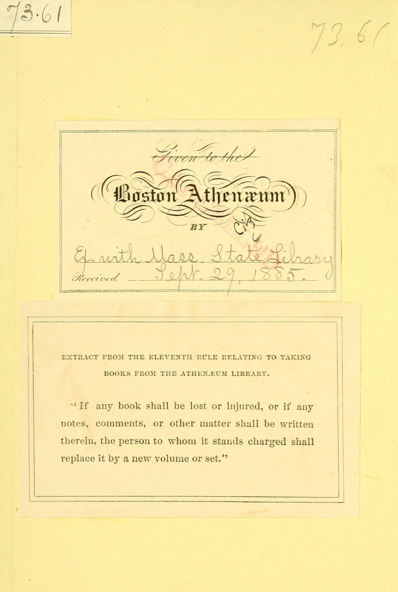 .3-6/ Jl €f L^L (fm >ryit'€/t- fo.f/u BY CL. (\aaXL .. AAA ILb, ^i.txxXL ^L-j XnphAl EXTRACT FROM THE ELEVENTH RULE RELATING TO TAKING BOOKS FROM THE ATHENJEUM LIBRARY. b{ If any book shall be lost or injured, or if any notes, comments, or other matter shall be written therein, the person to whom it stands charged shall replace it by a new volume or set.''