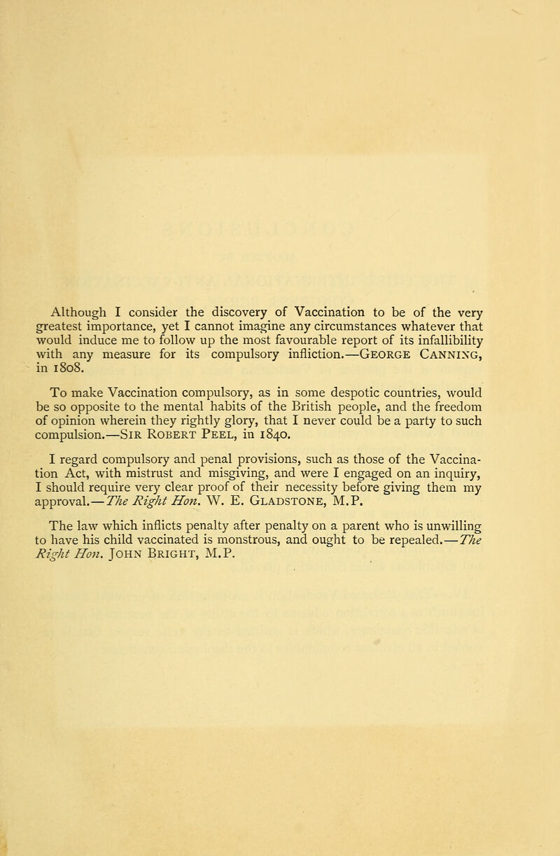 Although I consider the discovery of Vaccination to be of the very greatest importance, yet I cannot imagine any circumstances whatever that would induce me to follow up the most favourable report of its infallibility with any measure for its compulsory infliction.—George Canning, in 1808. To make Vaccination compulsory, as in some despotic countries, would be so opposite to the mental habits of the British people, and the freedom of opinion wherein they rightly glory, that I never could be a party to such compulsion.—Sir Robert Peel, in 1840. I regard compulsory and penal provisions, such as those of the Vaccina- tion Act, with mistrust and misgiving, and were I engaged on an inquiry, I should require very clear proof of their necessity before giving them my approval.—The Right Hon. W. E.Gladstone, M. P. The law which inflicts penalty after penalty on a parent who is unwilling to have his child vaccinated is monstrous, and ought to be repealed.—The Right Hon. John Bright, M.P.