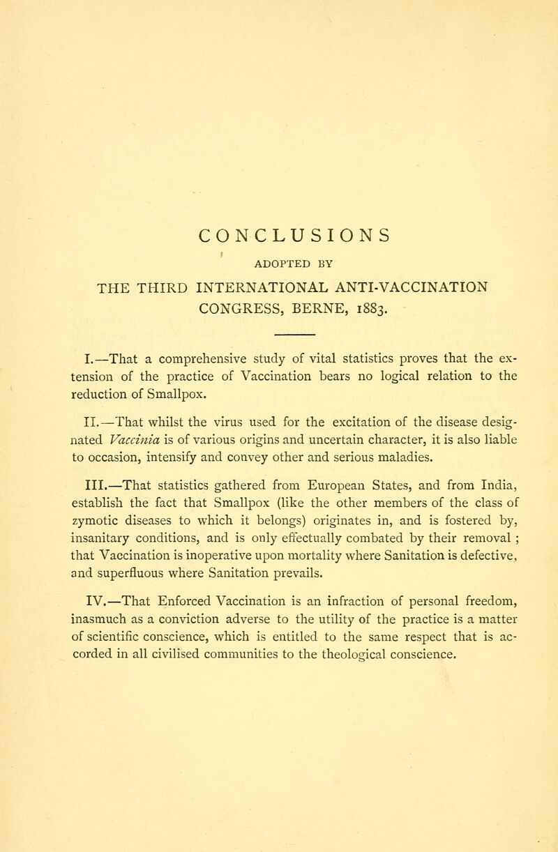 CONCLUSIONS ADOPTED BY THE THIRD INTERNATIONAL ANTI-VACCINATION CONGRESS, BERNE, 1883. I.—That a comprehensive study of vital statistics proves that the ex- tension of the practice of Vaccination bears no logical relation to the reduction of Smallpox. II.—That whilst the virus used for the excitation of the disease desig- nated Vaccinia is of various origins and uncertain character, it is also liable to occasion, intensify and convey other and serious maladies. III.—That statistics gathered from European States, and from India, establish the fact that Smallpox (like the other members of the class of zymotic diseases to which it belongs) originates in, and is fostered by, insanitary conditions, and is only effectually combated by their removal ; that Vaccination is inoperative upon mortality where Sanitation is defective, and superfluous where Sanitation prevails. IV.—That Enforced Vaccination is an infraction of personal freedom, inasmuch as a conviction adverse to the utility of the practice is a matter of scientific conscience, which is entitled to the same respect that is ac- corded in all civilised communities to the theological conscience.