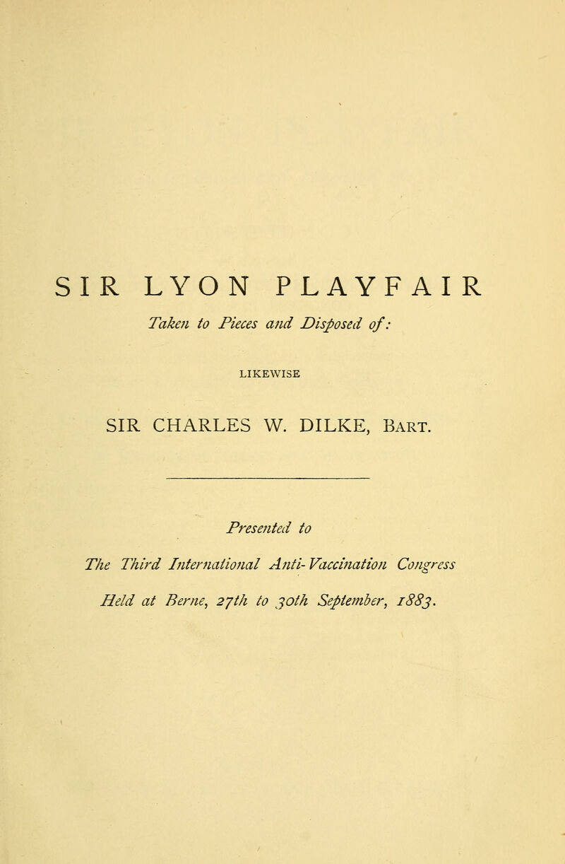 SIR LYON PLAYFAIR Taken to Pieces and Disposed of: LIKEWISE SIR CHARLES W. DILKE, Bart. Presented to The Third International Anti- Vaccination Congress Held at Berne, 27th to 30th September, 1883.