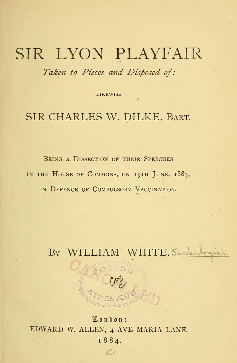 Taken to Pieces and Disposed of: LIKEWISE / SIR CHARLES W. DILKE, Bart. Being a Dissection of their Speeches in the House of Commons, on 19TH June, 1883, in Defence of Compulsory Vaccination. By WILLIAM WHITE. 5«*JUW '- ■ •■ ■ EDWARD W. ALLEN, 4 AVE MARIA LANE. 1884.