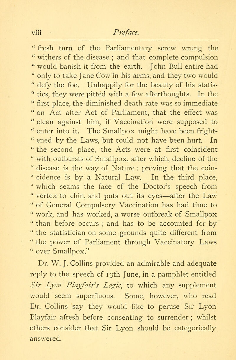  fresh turn of the Parliamentary screw wrung the  withers of the disease ; and that complete compulsion  would banish it from the earth. John Bull entire had  only to take Jane Cow in his arms, and they two would  defy the foe. Unhappily for the beauty of his statis-  tics, they were pitted with a few afterthoughts. In the  first place, the diminished death-rate was so immediate  on Act after Act of Parliament, that the effect was  clean against him, if Vaccination were supposed to  enter into it. The Smallpox might have been fright-  ened by the Laws, but could not have been hurt. In  the second place, the Acts were at first coincident  with outbursts of Smallpox, after which, decline of the  disease is the way of Nature : proving that the coin-  cidence is by a Natural Law. In the third place,  which seams the face of the Doctor's speech from  vertex to chin, and puts out its eyes—after the Law '* of General Compulsory Vaccination has had time to  work, and has worked, a worse outbreak of Smallpox  than before occurs ; and has to be accounted for by  the statistician on some grounds quite different from  the power of Parliament through Vaccinatory Laws  over Smallpox. Dr. W. J. Collins provided an admirable and adequate reply to the speech of 19th June, in a pamphlet entitled Sir Lyon Playfair's Logic, to which any supplement would seem superfluous. Some, however, who read Dr. Collins say they would like to peruse Sir Lyon Playfair afresh before consenting to surrender ; whilst others consider that Sir Lyon should be categorically answered.