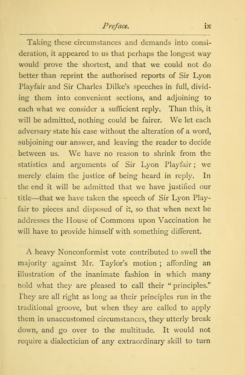 Taking these circumstances and demands into consi- deration, it appeared to us that perhaps the longest way would prove the shortest, and that we could not do better than reprint the authorised reports of Sir Lyon Playfair and Sir Charles Dilke's speeches in full, divid- ing them into convenient sections, and adjoining to each what we consider a sufficient reply. Than this, it will be admitted, nothing could be fairer. We let each adversary state his case without the alteration of a word, subjoining our answer, and leaving the reader to decide between us. We have no reason to shrink from the statistics and arguments of Sir Lyon Playfair ; we merely claim the justice of being heard in reply. In the end it will be admitted that we have justified our title—that we have taken the speech of Sir Lyon Play- fair to pieces and disposed of it, so that when next he addresses the House of Commons upon Vaccination he will have to provide himself with something different. A heavy Nonconformist vote contributed to swell the majority against Mr. Taylor's motion ; affording an illustration of the inanimate fashion in which many hold what they are pleased to call their  principles. They are all right as long as their principles run in the traditional groove, but when they are called to apply them in unaccustomed circumstances, they utterly break down, and go over to the multitude. It would not require a dialectician of any extraordinary skill to turn