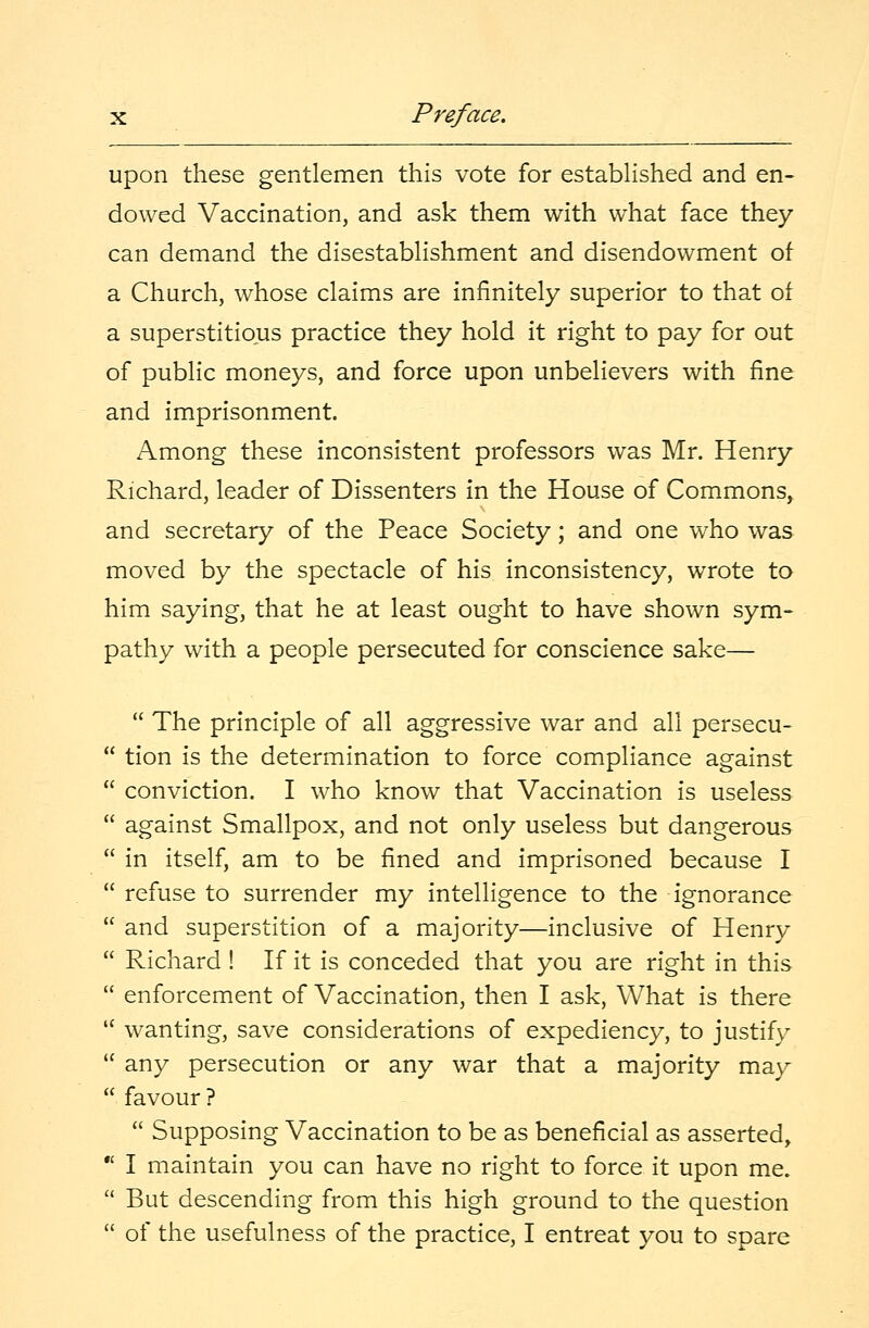 upon these gentlemen this vote for established and en- dowed Vaccination, and ask them with what face they can demand the disestablishment and disendowment of a Church, whose claims are infinitely superior to that of a superstitious practice they hold it right to pay for out of public moneys, and force upon unbelievers with fine and imprisonment. Among these inconsistent professors was Mr. Henry Richard, leader of Dissenters in the House of Commons, and secretary of the Peace Society; and one who was moved by the spectacle of his inconsistency, wrote to him saying, that he at least ought to have shown sym- pathy with a people persecuted for conscience sake—  The principle of all aggressive war and all persecu-  tion is the determination to force compliance against  conviction. I who know that Vaccination is useless  against Smallpox, and not only useless but dangerous  in itself, am to be fined and imprisoned because I  refuse to surrender my intelligence to the ignorance  and superstition of a majority—inclusive of Henry  Richard ! If it is conceded that you are right in this  enforcement of Vaccination, then I ask, What is there  wanting, save considerations of expediency, to justify  any persecution or any war that a majority may  favour ?  Supposing Vaccination to be as beneficial as asserted,  I maintain you can have no right to force it upon me.  But descending from this high ground to the question  of the usefulness of the practice, I entreat you to spare