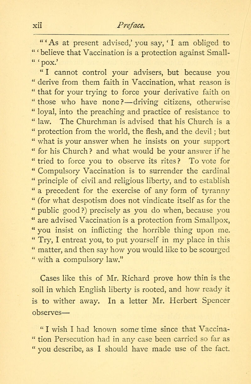 ' As at present advised/ you say, c I am obliged to  c believe that Vaccination is a protection against Small-  ' pox.'  I cannot control your advisers, but because you  derive from them faith in Vaccination, what reason is  that for your trying to force your derivative faith on those who have none?—driving citizens, otherwise  loyal, into the preaching and practice of resistance to  law. The Churchman is advised that his Church is a  protection from the world, the flesh, and the devil; but  what is your answer when he insists on your support  for his Church? and what would be your answer if he  tried to force you to observe its rites ? To vote for  Compulsory Vaccination is to surrender the cardinal  principle of civil and religious liberty, and to establish  a precedent for the exercise of any form of tyranny  (for what despotism does not vindicate itself as for the  public good ?) precisely as you do when, because you  are advised Vaccination is a protection from Smallpox,  you insist on inflicting the horrible thing upon me.  Try, I entreat you, to put yourself in my place in this  matter, and then say how you would like to be scourged  with a compulsory law. Cases like this of Mr. Richard prove how thin is the soil in which English liberty is rooted, and how ready it is to wither away. In a letter Mr. Herbert Spencer observes—  I wish I had known some time since that Vaccina-  tion Persecution had in any case been carried so far as  you describe, as I should have made use of the fact.