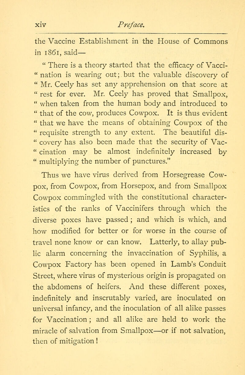 the Vaccine Establishment in the House of Commons in 1861, said—  There is a theory started that the efficacy of Vacci-  nation is wearing out; but the valuable discovery of  Mr. Ceely has set any apprehension on that score at  rest for ever. Mr. Ceely has proved that Smallpox,  when taken from the human body and introduced to  that of the cow, produces Cowpox. It is thus evident  that we have the means of obtaining Cowpox of the  requisite strength to any extent. The beautiful dis-  covery has also been made that the security of Vac-  cination may be almost indefinitely increased by  multiplying the number of punctures. Thus we have virus derived from Horsegrease Cow- pox, from Cowpox, from Horsepox, and from Smallpox Cowpox commingled with the constitutional character- istics of the ranks of Vaccinifers through which the diverse poxes have passed ; and which is which, and how modified for better or for worse in the course of travel none know or can know. Latterly, to allay pub- lic alarm concerning the invaccination of Syphilis, a Cowpox Factory has been opened in Lamb's Conduit Street, where virus of mysterious origin is propagated on the abdomens of heifers. And these different poxes, indefinitely and inscrutably varied, are inoculated on universal infancy, and the inoculation of all alike passes for Vaccination ; and all alike are held to work the miracle of salvation from Smallpox—or if not salvation, then of mitigation!