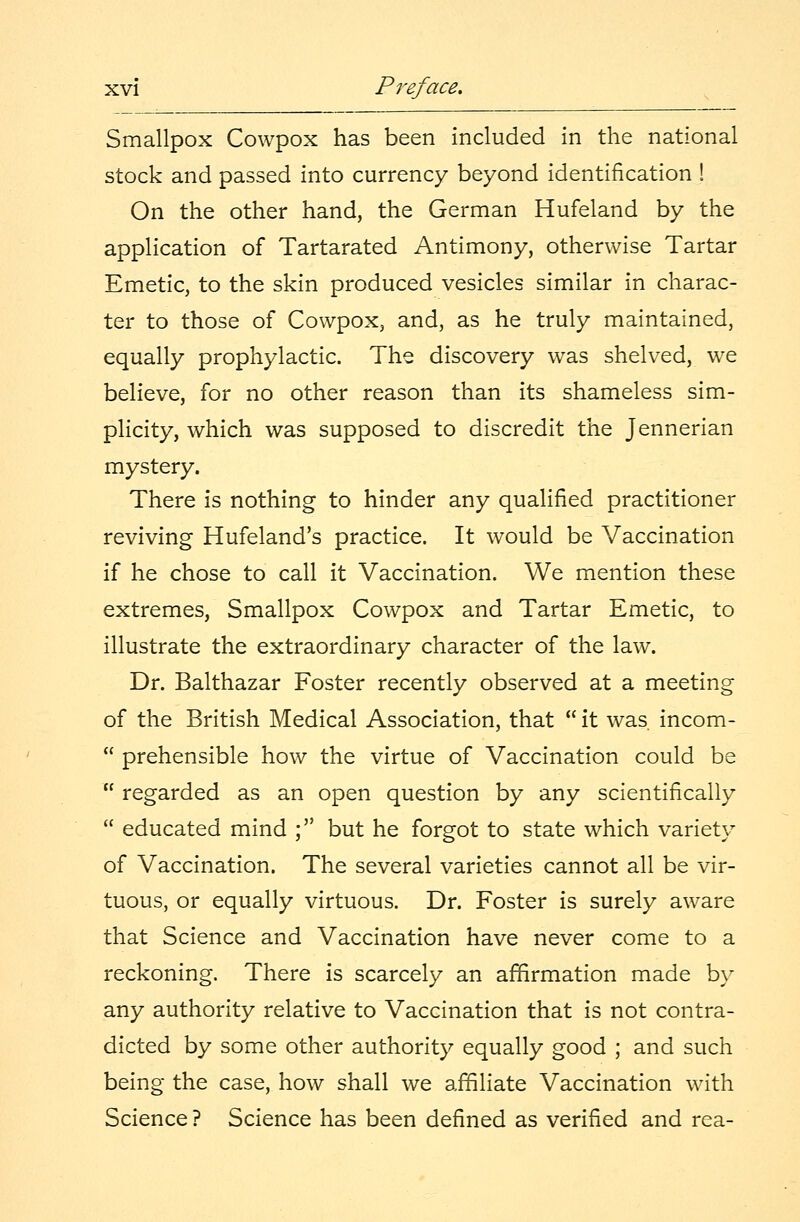 Smallpox Cowpox has been included in the national stock and passed into currency beyond identification ! On the other hand, the German Hufeland by the application of Tartarated Antimony, otherwise Tartar Emetic, to the skin produced vesicles similar in charac- ter to those of Cowpox, and, as he truly maintained, equally prophylactic. The discovery was shelved, we believe, for no other reason than its shameless sim- plicity, which was supposed to discredit the Jennerian mystery. There is nothing to hinder any qualified practitioner reviving Hufeland's practice. It would be Vaccination if he chose to call it Vaccination. We mention these extremes, Smallpox Cowpox and Tartar Emetic, to illustrate the extraordinary character of the law. Dr. Balthazar Foster recently observed at a meeting of the British Medical Association, that  it was incom-  prehensible how the virtue of Vaccination could be  regarded as an open question by any scientifically  educated mind ; but he forgot to state which variety of Vaccination. The several varieties cannot all be vir- tuous, or equally virtuous. Dr. Foster is surely aware that Science and Vaccination have never come to a reckoning. There is scarcely an affirmation made by any authority relative to Vaccination that is not contra- dicted by some other authority equally good ; and such being the case, how shall we affiliate Vaccination with Science ? Science has been defined as verified and rea-