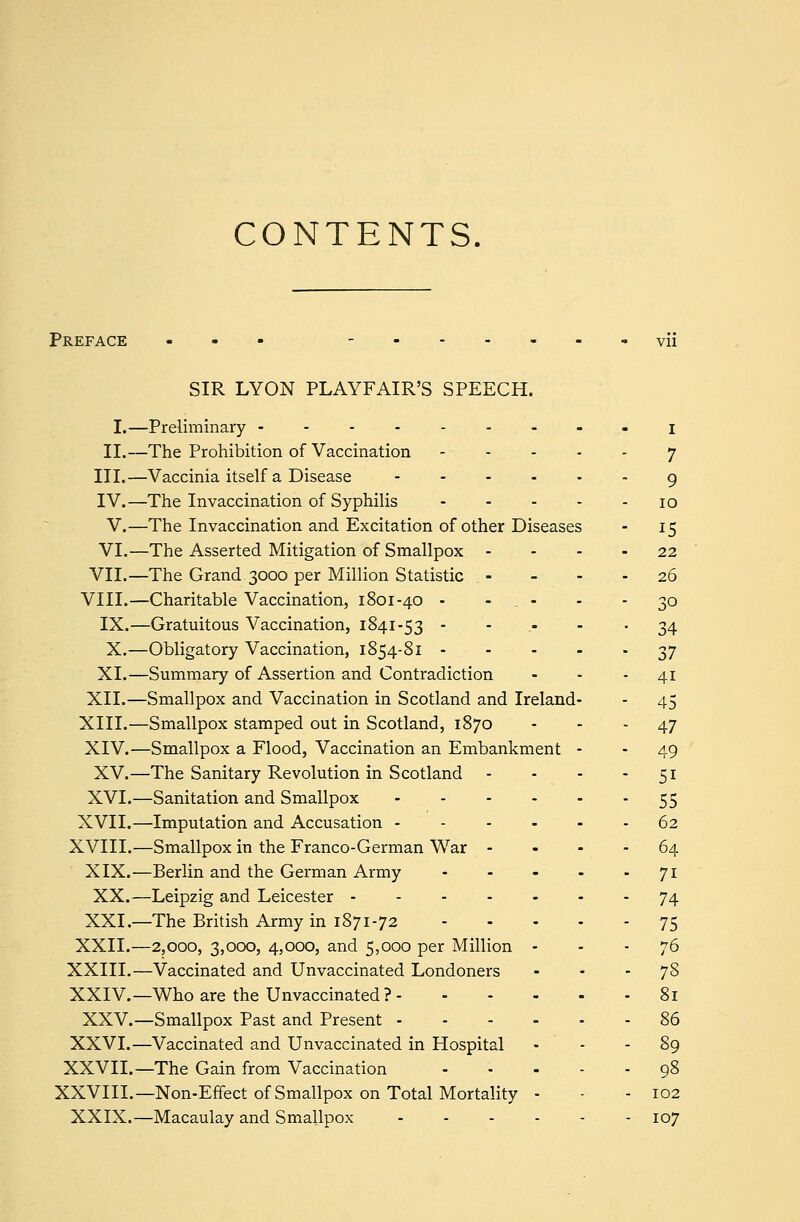 CONTENTS. Preface SIR LYON PLAYFAIR'S SPEECH. I.—Preliminary --------. j. II.—The Prohibition of Vaccination 7 III.—Vaccinia itself a Disease 9 IV.—The Invaccination of Syphilis 10 V.—The Invaccination and Excitation of other Diseases - 15 VI.—The Asserted Mitigation of Smallpox 22 VII.—The Grand.3000 per Million Statistic 26 VIII.—Charitable Vaccination, 1801-40 - - . - - 30 IX.—Gratuitous Vaccination, 1841-53 34 X.—Obligatory Vaccination, 1854-81 37 XL—Summary of Assertion and Contradiction - - 41 XII.—Smallpox and Vaccination in Scotland and Ireland- - 45 XIII.—Smallpox stamped out in Scotland, 1870 - - - 47 XIV.—Smallpox a Flood, Vaccination an Embankment - - 49 XV.—The Sanitary Revolution in Scotland - - - 51 XVI.—Sanitation and Smallpox 55 XVII.—Imputation and Accusation 62 XVIII.—Smallpox in the Franco-German War 64 XIX.—Berlin and the German Army 71 XX.—Leipzig and Leicester 74 XXL—The British Army in 1871-72 75 XXII.—2,000, 3,000, 4,000, and 5,000 per Million - - - 76 XXIII.—Vaccinated and Unvaccinated Londoners - - - 7§ XXIV.—Who are the Unvaccinated ? 81 XXV.—Smallpox Past and Present 86 XXVI.—Vaccinated and Unvaccinated in Hospital - - - 89 XXVII.—The Gain from Vaccination - - - . - - 98 XXVIII.—Non-Effect of Smallpox on Total Mortality - - - 102 XXIX.—Macaulay and Smallpox 107
