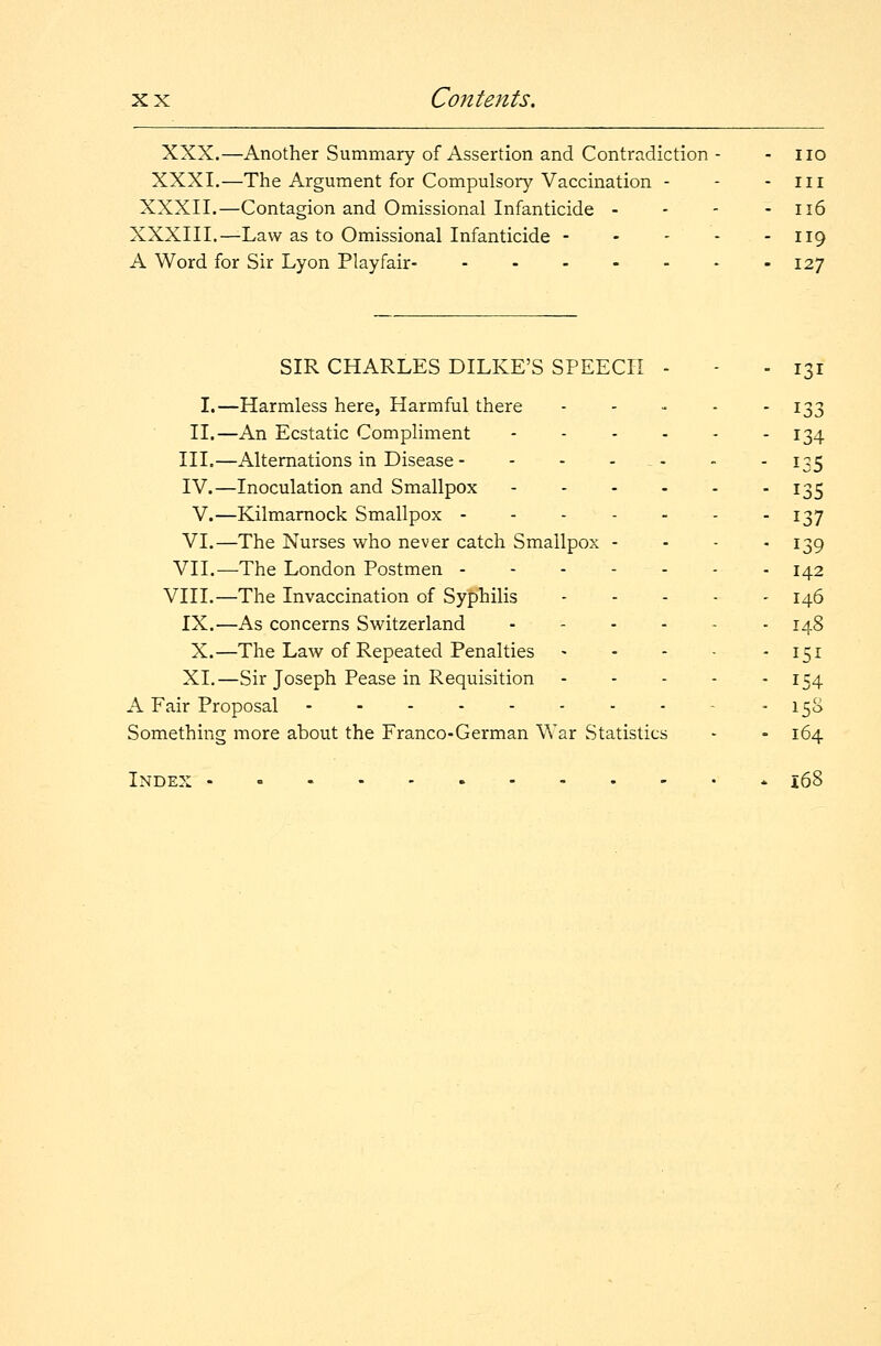 x x Contents. XXX.—Another Summary of Assertion and Contradiction - - no XXXI.—The Argument for Compulsory Vaccination - - -III XXXII.—Contagion and Omissional Infanticide - - - - 116 XXXIII.—Law as to Omissional Infanticide 119 A Word for Sir Lyon Play fair 127 SIR CHARLES DILKE'S SPEECH - - - 131 I.—Harmless here, Harmful there 133 II.—An Ecstatic Compliment 134 III.—Alternations in Disease - - - - - - 135 IV.—Inoculation and Smallpox 135 V.—Kilmarnock Smallpox 137 VI.—The Nurses who never catch Smallpox - - - -139 VII.—The London Postmen - 142 VIII.—The Invaccination of Syphilis 146 IX.—As concerns Switzerland 148 X.—The Law of Repeated Penalties - - - • 151 XL—Sir Joseph Pease in Requisition 154 A Fair Proposal - 15S Something more about the Franco-German War Statistics - - 164 Index - * 16S