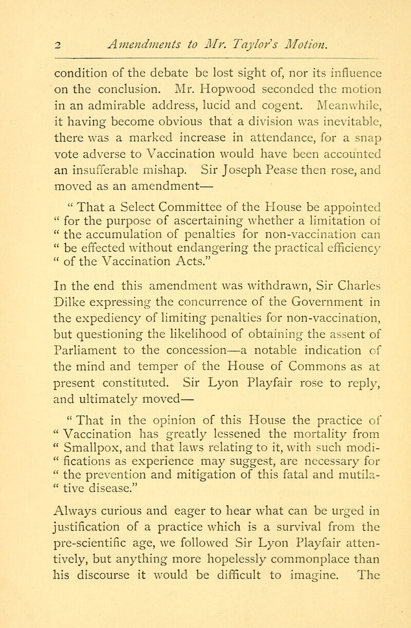 condition of the debate be lost sight of, nor its influence on the conclusion. Mr. Hopwood seconded the motion in an admirable address, lucid and cogent. Meanwhile, it having become obvious that a division was inevitable, there was a marked increase in attendance, for a snap vote adverse to Vaccination wrould have been accounted an insufferable mishap. Sir Joseph Pease then rose, and moved as an amendment—  That a Select Committee of the House be appointed  for the purpose of ascertaining whether a limitation of  the accumulation of penalties for non-vaccination can  be effected without endangering the practical efficiency  of the Vaccination Acts. In the end this amendment was withdrawn, Sir Charles Dilke expressing the concurrence of the Government in the expediency of limiting penalties for non-vaccination, but questioning the likelihood of obtaining the assent of Parliament to the concession—a notable indication of the mind and temper of the House of Commons as at present constituted. Sir Lyon Playfair rose to reply, and ultimately moved—  That in the opinion of this House the practice of  Vaccination has greatly lessened the mortality from  Smallpox, and that laws relating to it, with such modi-  fications as experience may suggest, are necessary for  the prevention and mitigation of this fatal and mutila-  tive disease. Always curious and eager to hear what can be urged in justification of a practice which is a survival from the pre-scientinc age, we followed Sir Lyon Playfair atten- tively, but anything more hopelessly commonplace than his discourse it would be difficult to imagine. The