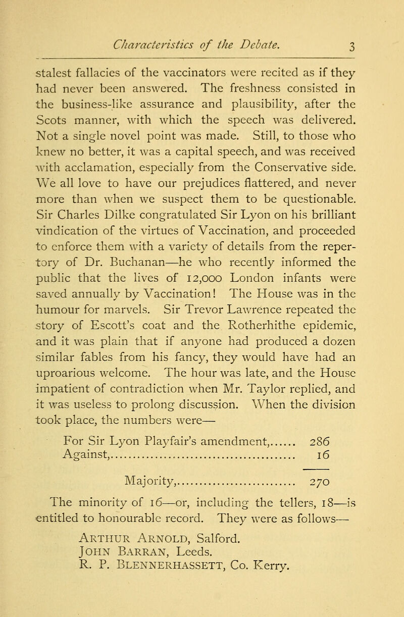 stalest fallacies of the vaccinators were recited as if they had never been answered. The freshness consisted in the business-like assurance and plausibility, after the Scots manner, with which the speech was delivered. Not a single novel point was made. Still, to those who knew no better, it was a capital speech, and was received with acclamation, especially from the Conservative side. We all love to have our prejudices flattered, and never more than when we suspect them to be questionable. Sir Charles Dilke congratulated Sir Lyon on his brilliant vindication of the virtues of Vaccination, and proceeded to enforce them with a variety of details from the reper- tory of Dr. Buchanan—he who recently informed the public that the lives of 12,000 London infants were saved annually by Vaccination! The House was in the Tmmour for marvels. Sir Trevor Lawrence repeated the story of Escott's coat and the Rotherhithe epidemic, and it was plain that if anyone had produced a dozen similar fables from his fancy, they would have had an uproarious welcome. The hour was late, and the House impatient of contradiction when Mr. Taylor replied, and it was useless to prolong discussion. When the division took place, the numbers were— For Sir Lyon Playfair's amendment, 286 Against, 16 Majority, 270 The minority of 16—or, including the tellers, 18—is entitled to honourable record. They were as follows— Arthur Arnold, Salford. John Barran, Leeds. R. P. Blennerhassett, Co. Kerry.