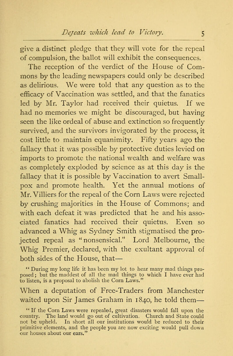 Defeats which lead to Victory. give a distinct pledge that they will vote for the repeal of compulsion, the ballot will exhibit the consequences. The reception of the verdict of the House of Com- mons by the leading newspapers could only be described as delirious, We were told that any question as to the efficacy of Vaccination was settled, and that the fanatics led by Mr. Taylor had received their quietus. If we had no memories we might be discouraged, but having seen the like ordeal of abuse and extinction so frequently survived, and the survivors invigorated by the process, it cost little to maintain equanimity. Fifty years ago the fallacy that it was possible by protective duties levied on imports to promote the national wealth and welfare was as completely exploded by science as at this day is the fallacy that it is possible by Vaccination to avert Small- pox and promote health. Yet the annual motions of Mr. Villiers for the repeal of the Corn Laws were rejected by crushing majorities in the House of Commons; and with each defeat it was predicted that he and his asso- ciated fanatics had received their quietus. Even so advanced a Whig as Sydney Smith stigmatised the pro- jected repeal as nonsensical. Lord Melbourne, the Whig Premier, declared, with the exultant approval of both sides of the House, that—  During my long life it has been my lot to hear many mad things pro- posed ; but the maddest of all the mad things to which I have ever had to listen, is a proposal to abolish the Corn Laws. When a deputation of Free-Traders from Manchester waited upon Sir James Graham in 1840, he told them—  If the Corn Laws were repealed, great disasters would fall upon the country. The land would go out of cultivation. Church and State could not be upheld. In short all our institutions would be reduced to their primitive elements, and the people you are now exciting would pull down our houses about our ears.