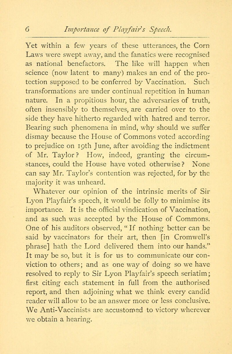 Importance of Playfairs Speech. Yet within a few years of these utterances, the Corn Laws were swept away, and the fanatics were recognised as national benefactors. The like will happen when science (now latent to many) makes an end of the pro- tection supposed to be conferred by Vaccination. Such transformations are under continual repetition in human nature. In a propitious hour, the adversaries of truth, often insensibly to themselves, are carried over to the side they have hitherto regarded with hatred and terror. Bearing such phenomena in mind, why should we suffer dismay because the House of Commons voted according to prejudice on 19th June, after avoiding the indictment of Mr. Taylor ? How, indeed, granting the circum- stances, could the House have voted otherwise? None can say Mr. Taylor's contention was rejected, for by the majority it was unheard. Whatever our opinion of the intrinsic merits of Sir Lyon Playfair's speech, it would be folly to minimise its importance. It is the official vindication of Vaccination and as such was accepted by the House of Commons. One of his auditors observed,  If nothing better can be said by vaccinators for their art, then [in Cromwell's phrase] hath the Lord delivered them into our hands. It may be so, but it is for us to communicate our con- viction to others; and as one way of doing so we have resolved to reply to Sir Lyon Playfair's speech seriatim; first citing each statement in full from the authorised report, and then adjoining what we think every candid reader will allow to be an answer more or less conclusive. We Anti-Vaccinists are accustomed to victory wherever we obtain a hearing;.