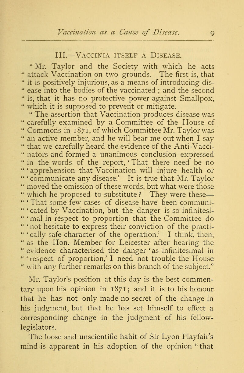 III.—Vaccinia itself a Disease.  Mr. Taylor and the Society with which he acts  attack Vaccination on two grounds. The first is, that  it is positively injurious, as a means of introducing dis-  ease into the bodies of the vaccinated ; and the second  is, that it has no protective power against Smallpox,  which it is supposed to prevent or mitigate.  The assertion that Vaccination produces disease was  carefully examined by a Committee of the House of  Commons in 1871, of which Committee Mr. Taylor was  an active member, and he will bear me out when I say  that we carefully heard the evidence of the Anti-Vacci-  nators and formed a unanimous conclusion expressed  in the words of the report, ' That there need be no 'apprehension that Vaccination will injure health or  ' communicate any disease.' It is true that Mr. Taylor  moved the omission of these words, but what were those  which he proposed to substitute ? They were these—  ' That some few cases of disease have been communi-  ' cated by Vaccination, but the danger is so infinitesi-  ' mal in respect to proportion that the Committee do  ' not hesitate to express their conviction of the practi-  ' cally safe character of the operation.' I think, then,  as the Hon. Member for Leicester after hearing the  evidence characterised the danger c as infinitesimal in  ' respect of proportion,' I need not trouble the House  with any further remarks on this branch of the subject. Mr. Taylor's position at this day is the best commen- tary upon his opinion in 1871; and it is to his honour that he has not only made no secret of the change in his judgment, but that he has set himself to effect a corresponding change in the judgment of his fellow- legislators. The loose and unscientific habit of Sir Lyon Playfair's mind is apparent in his adoption of the opinion  that