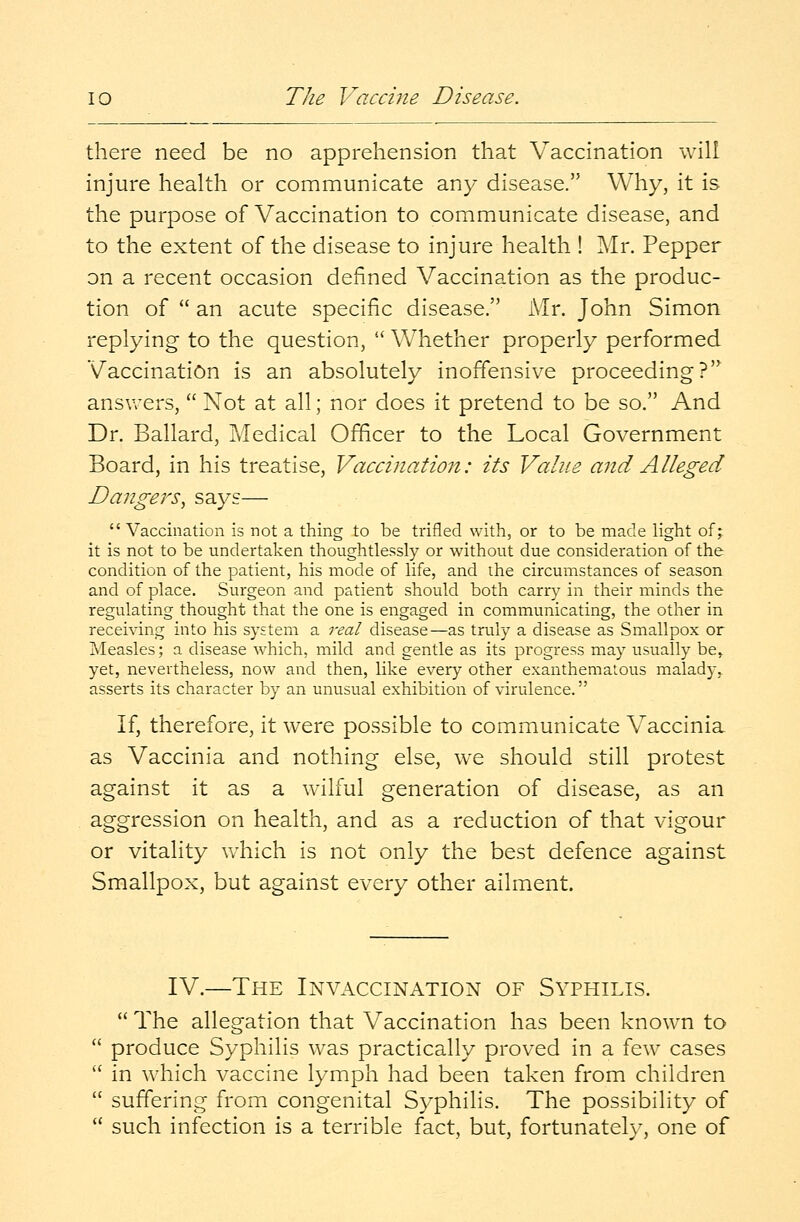 io The 1/Tacci7ie Disease. there need be no apprehension that Vaccination will injure health or communicate any disease. Why, it is the purpose of Vaccination to communicate disease, and to the extent of the disease to injure health ! Mr. Pepper on a recent occasion defined Vaccination as the produc- tion of  an acute specific disease. Mr. John Simon replying to the question,  Whether properly performed Vaccination is an absolutely inoffensive proceeding? answers,  Not at all; nor does it pretend to be so. And Dr. Ballard, Medical Officer to the Local Government Board, in his treatise, Vaccination: its Value and Alleged Dangers, says—  Vaccination is not a thing to be trifled with, or to be made light of; it is not to be undertaken thoughtlessly or without due consideration of the condition of the patient, his mode of life, and the circumstances of season and of place. Surgeon and patient should both carry in their minds the regulating thought that the one is engaged in communicating, the other in receiving into his system a real disease—as truly a disease as Smallpox or Measles; a disease which, mild and gentle as its progress may usually be, yet, nevertheless, now and then, like every other exanthematous malady, asserts its character by an unusual exhibition of virulence. If, therefore, it were possible to communicate Vaccinia as Vaccinia and nothing else, we should still protest against it as a wilful generation of disease, as an aggression on health, and as a reduction of that vigour or vitality which is not only the best defence against Smallpox, but against every other ailment. IV.—The Invaccination of Syphilis.  The allegation that Vaccination has been known to produce Syphilis was practically proved in a few cases in which vaccine lymph had been taken from children suffering from congenital Syphilis. The possibility of such infection is a terrible fact, but, fortunately, one of