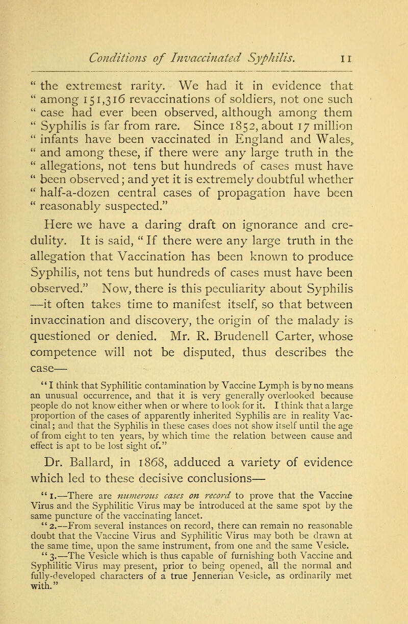  the extremest rarity. We had it in evidence that.  among 151,316 revaccinations of soldiers, not one such  case had ever been observed, although among them  Syphilis is far from rare. Since 1852, about 17 million  infants have been vaccinated in England and Wales,.  and among these, if there were any large truth in the  allegations, not tens but hundreds of cases must have  been observed; and yet it is extremely doubtful whether  half-a-dozen central cases of propagation have been  reasonably suspected. Here we have a daring draft on ignorance and cre- dulity. It is said,  If there were any large truth in the allegation that Vaccination has been known to produce Syphilis, not tens but hundreds of cases must have been observed. Now, there is this peculiarity about Syphilis —it often takes time to manifest itself, so that between invaccination and discovery, the origin of the malady is questioned or denied. Mr. R. Brudenell Carter, whose competence will not be disputed, thus describes the case—  I think that Syphilitic contamination by Vaccine Lymph is by no means an unusual occurrence, and that it is very generally overlooked because people do not know either when or where to look for it. I think that a large proportion of the cases of apparently inherited Syphilis are in reality Vac- cinal ; and that the Syphilis in these cases does not show itself until the age of from eight to ten years, by which time the relation between cause and effect is apt to be lost sight of. Dr. Ballard, in 1868, adduced a variety of evidence which led to these decisive conclusions— i.—There are numerous cases on record to prove that the Vaccine Virus and the Syphilitic Virus may be introduced at the same spot by the same puncture of the vaccinating lancet. 2.—From several instances on record, there can remain no reasonable doubt that the Vaccine Virus and Syphilitic Virus may both be drawn at the same time, upon the same instrument, from one and the same Vesicle.  3.—The Vesicle which is thus capable of furnishing both Vaccine and Syphilitic Virus may present, prior to being opened, all the normal and fully-developed characters of a true Jennerian Vesicle, as ordinarily met with.