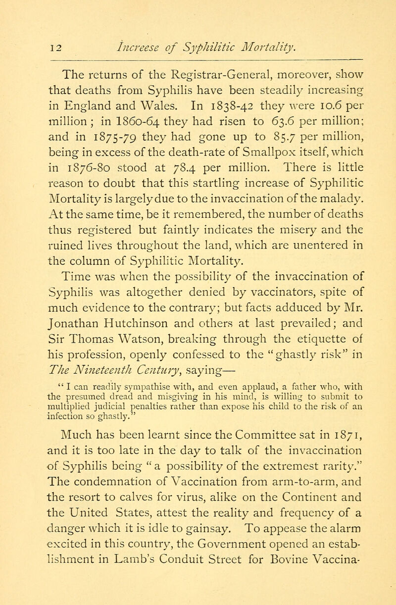 The returns of the Registrar-General, moreover, show that deaths from Syphilis have been steadily increasing in England and Wales. In 1838-42 they were 10.6 per million ; in I860-64 they had risen to 63.6 per million; and in 1875-79 they had gone up to 85.7 per million, being in excess of the death-rate of Smallpox itself, which in 1876-80 stood at 78.4 per million. There is little reason to doubt that this startling increase of Syphilitic Mortality is largely due to the invaccination of the malady. At the same time, be it remembered, the number of deaths thus registered but faintly indicates the misery and the ruined lives throughout the land, which are unentered in the column of Syphilitic Mortality. Time was when the possibility of the invaccination of Syphilis was altogether denied by vaccinators, spite of much evidence to the contrary; but facts adduced by Mr. Jonathan Hutchinson and others at last prevailed; and Sir Thomas Watson, breaking through the etiquette of his profession, openly confessed to the ghastly risk in The Nineteenth Century, saying—  I can readily sympathise with, and even applaud, a father who, with the presumed dread and misgiving in his mind, is willing to submit to multiplied judicial penalties rather than expose his child to the risk of an infection so ghastly. Much has been learnt since the Committee sat in 1871, and it is too late in the day to talk of the invaccination of. Syphilis being  a possibility of the extremest rarity. The condemnation of Vaccination from arm-to-arm, and the resort to calves for virus, alike on the Continent and the United States, attest the reality and frequency of a danger which it is idle to gainsay. To appease the alarm excited in this country, the Government opened an estab- lishment in Lamb's Conduit Street for Bovine Vaccina-