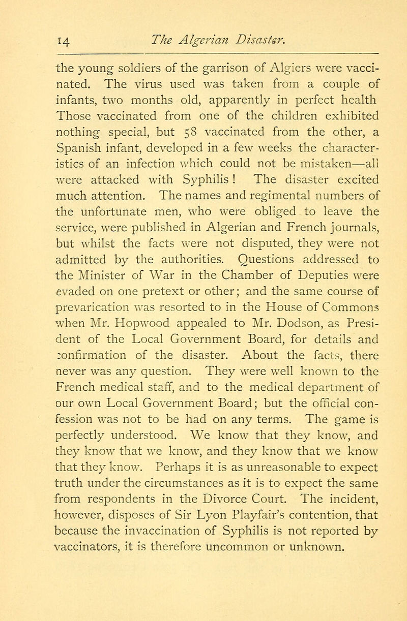the young soldiers of the garrison of Algiers were vacci- nated. The virus used was taken from a couple of infants, two months old, apparently in perfect health Those vaccinated from one of the children exhibited nothing special, but 58 vaccinated from the other, a Spanish infant, developed in a few weeks the character- istics of an infection which could not be mistaken—all were attacked with Syphilis ! The disaster excited much attention. The names and regimental numbers of the unfortunate men, who were obliged to leave the service, were published in Algerian and French journals, but whilst the facts were not disputed, they were not admitted by the authorities. Questions addressed to the Minister of War in the Chamber of Deputies were evaded on one pretext or other; and the same course of prevarication was resorted to in the House of Commons when Mr. Hopwood appealed to Mr. Dodson, as Presi- dent of the Local Government Board, for details and :onfirmation of the disaster. About the facts, there never was any question. They were well known to the French medical staff, and to the medical department of our own Local Government Board; but the official con- fession was not to be had on any terms. The game is perfectly understood. We know that they know, and they know that we know, and they know that we know that they know. Perhaps it is as unreasonable to expect truth under the circumstances as it is to expect the same from respondents in the Divorce Court. The incident, however, disposes of Sir Lyon Playfair's contention, that because the invaccination of Syphilis is not reported by vaccinators, it is therefore uncommon or unknown.