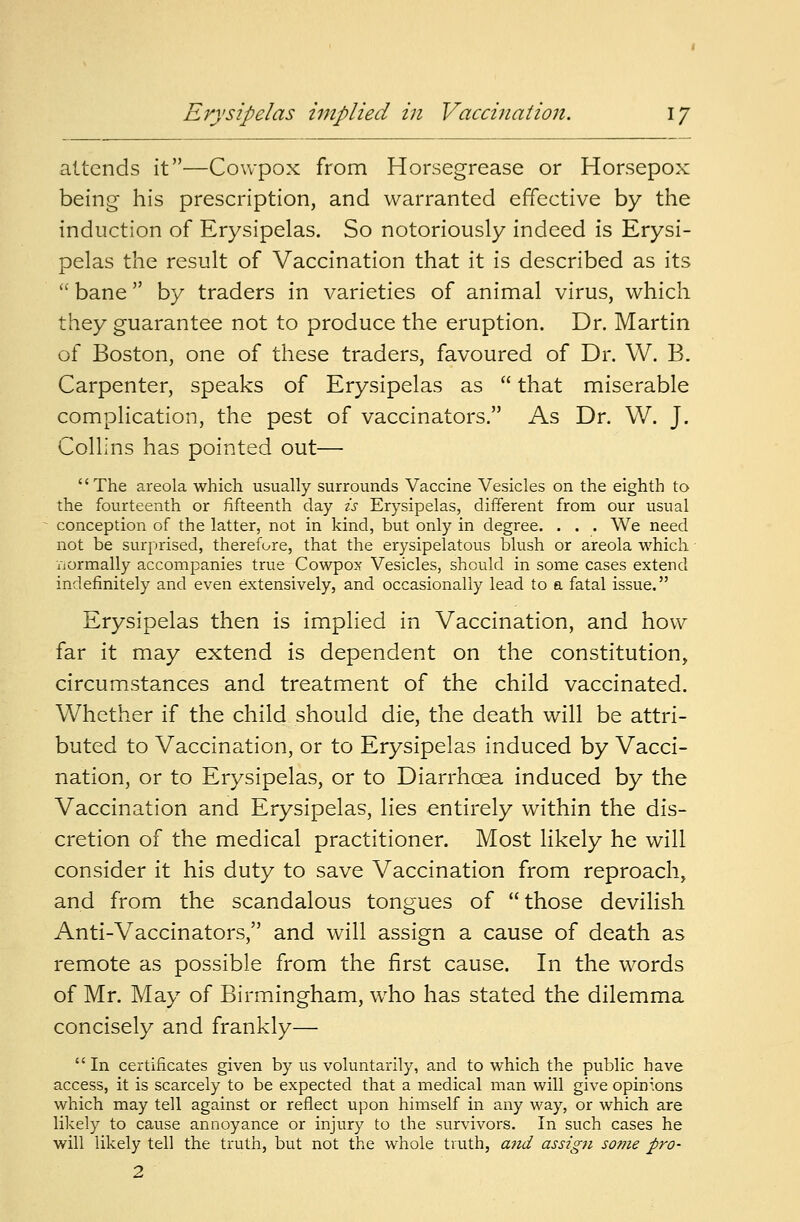 attends it—Cowpox from Horsegrease or Horsepox being his prescription, and warranted effective by the induction of Erysipelas. So notoriously indeed is Erysi- pelas the result of Vaccination that it is described as its bane by traders in varieties of animal virus, which they guarantee not to produce the eruption. Dr. Martin of Boston, one of these traders, favoured of Dr. W. B. Carpenter, speaks of Erysipelas as  that miserable complication, the pest of vaccinators. As Dr. W. J. Collins has pointed out— The areola which usually surrounds Vaccine Vesicles on the eighth to the fourteenth or fifteenth clay is Erysipelas, different from our usual conception of the latter, not in kind, but only in degree. . . . We need not be surprised, therefore, that the erysipelatous blush or areola which iiormally accompanies true Cowpox Vesicles, should in some cases extend indefinitely and even extensively, and occasionally lead to a fatal issue. Erysipelas then is implied in Vaccination, and how far it may extend is dependent on the constitution, circumstances and treatment of the child vaccinated. Whether if the child should die, the death will be attri- buted to Vaccination, or to Erysipelas induced by Vacci- nation, or to Erysipelas, or to Diarrhoea induced by the Vaccination and Erysipelas, lies entirely within the dis- cretion of the medical practitioner. Most likely he will consider it his duty to save Vaccination from reproach, and from the scandalous tongues of those devilish Anti-Vaccinators, and will assign a cause of death as remote as possible from the first cause. In the words of Mr. May of Birmingham, who has stated the dilemma concisely and frankly—  In certificates given by us voluntarily, and to which the public have access, it is scarcely to be expected that a medical man will give opinions which may tell against or reflect upon himself in any way, or which are likely to cause annoyance or injury to the survivors. In such cases he will likely tell the truth, but not the whole truth, and assign some pro- 2