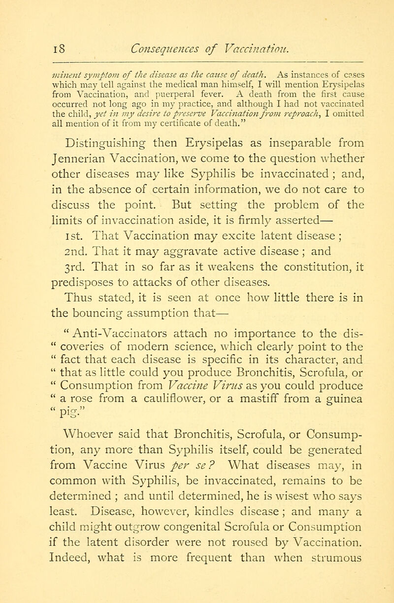 viinent symptom of the disease as the catise of death. As instances of coses which may tell against the medical man himself, I will mention Erysipelas from Vaccination, and puerperal fever. A death from the first cause occurred not long ago in my practice, and although I had not vaccinated the child, yet in my desire to preserve Vaccination from reproach, I omitted all mention of it from my certificate of death. Distinguishing then Erysipelas as inseparable from Jennerian Vaccination, we come to the question whether other diseases may like Syphilis be invaccinated ; and, in the absence of certain information, we do not care to discuss the point. But setting the problem of the limits of invaccination aside, it is firmly asserted— ist. That Vaccination may excite latent disease ; 2nd. That it may aggravate active disease; and 3rd. That in so far as it weakens the constitution, it predisposes to attacks of other diseases. Thus stated, it is seen at once how little there is in the bouncing assumption that—■  Anti-Vaccinators attach no importance to the dis-  coveries of modern science, which clearly point to the  fact that each disease is specific in its character, and  that as little could you produce Bronchitis, Scrofula, or  Consumption from Vaccine Virus as you could produce  a rose from a cauliflower, or a mastiff from a guinea  Pig- Whoever said that Bronchitis, Scrofula, or Consump- tion, any more than Syphilis itself, could be generated from Vaccine Virus per se ? What diseases may, in common with Syphilis, be invaccinated, remains to be determined ; and until determined, he is wisest who says least. Disease, however, kindles disease ; and many a child might outgrow congenital Scrofula or Consumption if the latent disorder were not roused by Vaccination. Indeed, what is more frequent than when strumous