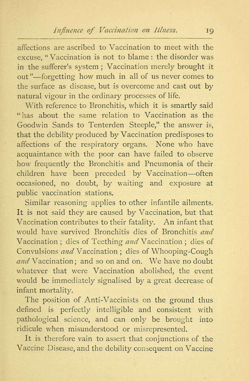 affections are ascribed to Vaccination to meet with the excuse,  Vaccination is not to blame : the disorder was in the sufferer's system ; Vaccination merely brought it out—forgetting how much in all of us never comes to the surface as disease, but is overcome and cast out by natural vigour in the ordinary processes of life. With reference to Bronchitis, which it is smartly said has about the same relation to Vaccination as the Goodwin Sands to Tenterden Steeple, the answer is, that the debility produced by Vaccination predisposes to affections of the respiratory organs. None who have acquaintance with the poor can have failed to observe how frequently the Bronchitis and Pneumonia of their children have been preceded by Vaccination—often occasioned, no doubt, by waiting and exposure at public vaccination stations. Similar reasoning applies to other infantile ailments. It is not said they are caused by Vaccination, but that Vaccination contributes to their fatality. An infant that would have survived Bronchitis dies of Bronchitis and Vaccination ; dies of Teething and Vaccination ; dies of Convulsions and Vaccination ; dies of Whooping-Cough and Vaccination; and so on and on. We have no doubt whatever that were Vaccination abolished, the event would be immediately signalised by a great decrease of infant mortality. The position of Anti-Vaccinists on the ground thus defined is perfectly intelligible and consistent with pathological science, and can only be brought into ridicule when misunderstood or misrepresented. It is therefore vain to assert that conjunctions of the Vaccine Disease, and the debility consequent on Vaccine