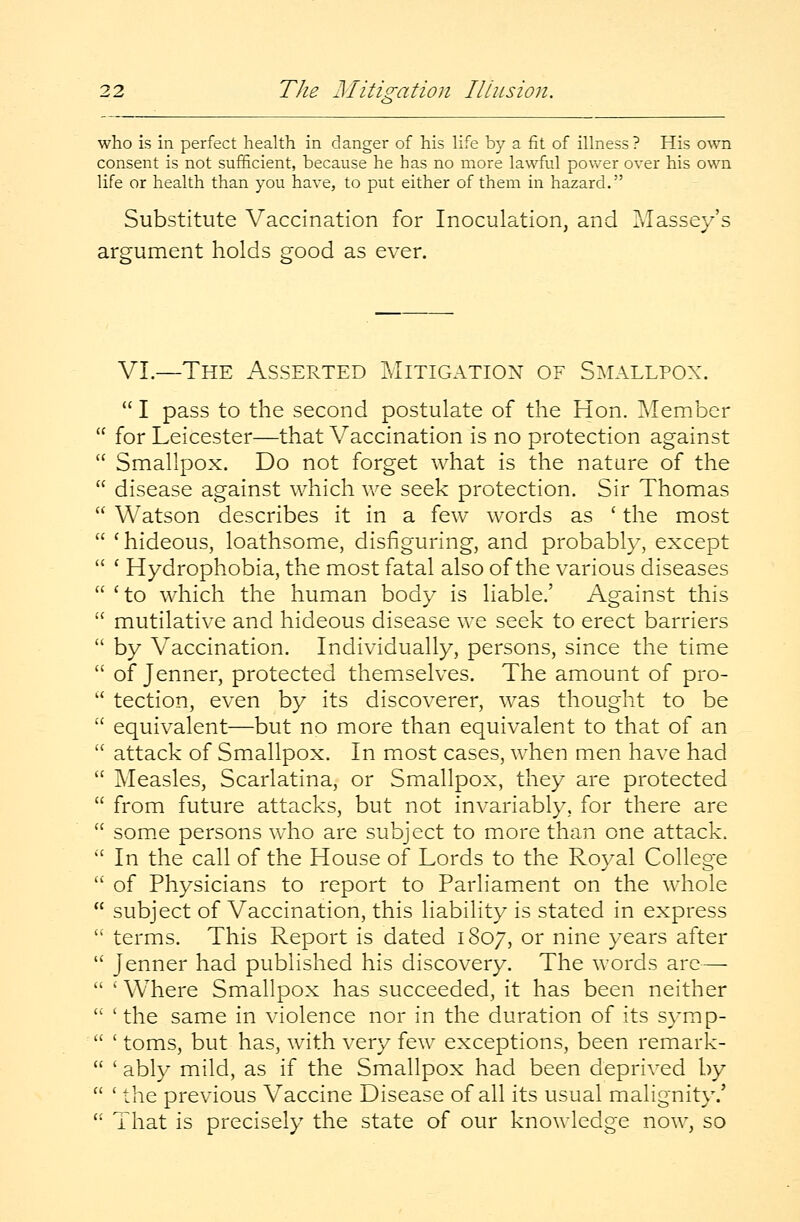 who is in perfect health in danger of his life by a fit of illness? His own consent is not sufficient, because he has no more lawful power over his own life or health than you have, to put either of them in hazard. Substitute Vaccination for Inoculation, and Massey's argument holds good as ever. VI.—The Asserted Mitigation of Smallpox.  I pass to the second postulate of the Hon. Member for Leicester—that Vaccination is no protection against Smallpox. Do not forget what is the nature of the disease against which we seek protection. Sir Thomas Watson describes it in a few words as ' the most ' hideous, loathsome, disfiguring, and probably, except ' Hydrophobia, the most fatal also of the various diseases 'to which the human body is liable.' Against this mutilative and hideous disease we seek to erect barriers by Vaccination. Individually, persons, since the time of Jenner, protected themselves. The amount of pro- tection, even by its discoverer, was thought to be equivalent—but no more than equivalent to that of an attack of Smallpox. In most cases, when men have had Measles, Scarlatina, or Smallpox, they are protected from future attacks, but not invariably, for there are some persons who are subject to more than one attack. In the call of the House of Lords to the Royal College of Physicians to report to Parliament on the whole subject of Vaccination, this liability is stated in express terms. This Report is dated 1807, or nine years after Jenner had published his discovery. The words are— ' Where Smallpox has succeeded, it has been neither ' the same in violence nor in the duration of its symp- ' toms, but has, with very few exceptions, been remark- ' ably mild, as if the Smallpox had been deprived by ' the previous Vaccine Disease of all its usual malignity.' That is precisely the state of our knowledge now, so