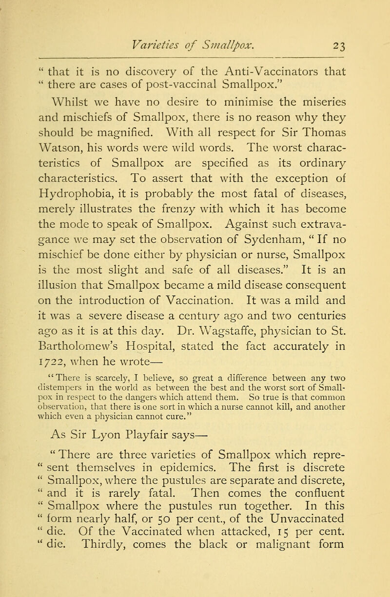  that it is no discovery of the Anti-Vaccinators that  there are cases of post-vaccinal Smallpox. Whilst we have no desire to minimise the miseries and mischiefs of Smallpox, there is no reason why they should be magnified. With all respect for Sir Thomas Watson, his words were wild words. The worst charac- teristics of Smallpox are specified as its ordinary characteristics. To assert that with the exception of Hydrophobia, it is probably the most fatal of diseases, merely illustrates the frenzy with which it has become the mode to speak of Smallpox. Against such extrava- gance we may set the observation of Sydenham,  If no mischief be done either by physician or nurse, Smallpox is the most slight and safe of ail diseases. It is an illusion that Smallpox became a mild disease consequent on the introduction of Vaccination. It was a mild and it was a severe disease a century ago and two centuries ago as it is at this day. Dr. Wagstaffe, physician to St. Bartholomew's Hospital, stated the fact accurately in 1722, when he wrote— '' There is scarcely, I believe, so great a difference between any two distempers in the world as between the best and the worst sort of Small- pox in respect to the dangers which attend them. So true is that common observation, that there is one sort in which a nurse cannot kill, and another which even a physician cannot cure. As Sir Lyon Playfair says—  There are three varieties of Smallpox which repre-  sent themselves in epidemics. The first is discrete  Smallpox, where the pustules are separate and discrete,  and it is rarely fatal. Then comes the confluent  Smallpox where the pustules run together. In this  form nearly half, or 50 per cent., of the Unvaccinated  die. Of the Vaccinated when attacked, 15 per cent. u die. Thirdly, comes the black or malignant form