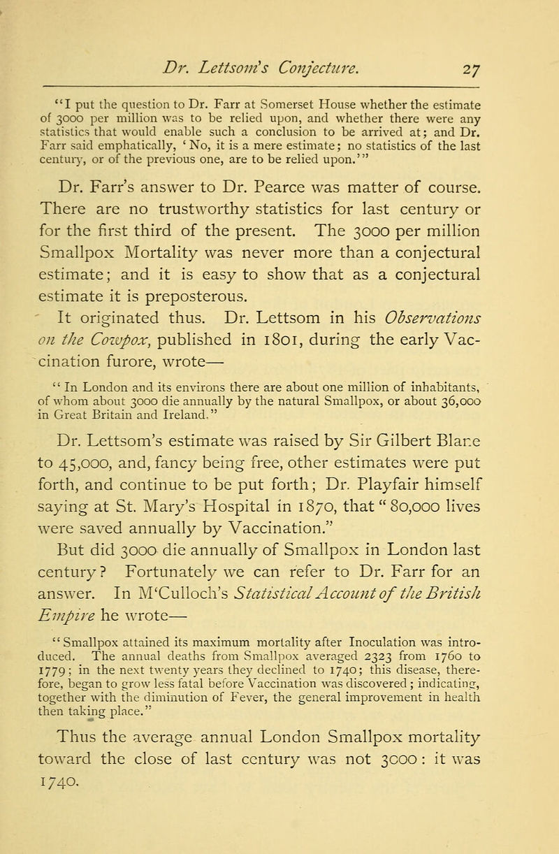 I put the question to Dr. Farr at Somerset House whether the estimate of 3000 per million was to be relied upon, and whether there were any statistics that would enable such a conclusion to be arrived at; and Dr. Farr said emphatically, ' No, it is a mere estimate; no statistics of the last century, or of the previous one, are to be relied upon.' Dr. Farr's answer to Dr. Pearce was matter of course. There are no trustworthy statistics for last century or for the first third of the present. The 3000 per million Smallpox Mortality was never more than a conjectural estimate; and it is easy to show that as a conjectural estimate it is preposterous. It originated thus. Dr. Lettsom in his Observations on the Coivpox, published in 1801, during the early Vac- cination furore, wrote—  In London and its environs there are about one million of inhabitants, of whom about 3000 die annually by the natural Smallpox, or about 36,000 in Great Britain and Ireland, Dr. Lettsom's estimate was raised by Sir Gilbert Blane to 45,000, and, fancy being free, other estimates were put forth, and continue to be put forth; Dr. Playfair himself saying at St. Mary's Hospital in 1870, that 80,000 lives were saved annually by Vaccination. But did 3000 die annually of Smallpox in London last century ? Fortunately we can refer to Dr. Farr for an answer. In M'Culloch's Statistical Account of the British Empire he wrote— Smallpox attained its maximum mortality after Inoculation was intro- duced. The annual deaths from Smallpox averaged 2323 from 1760 to 1779; in the next twenty years they declined to 1740; this disease, there- fore, began to grow less fatal before Vaccination was discovered; indicating, together with the diminution of Fever, the general improvement in health then taking place. Thus the average annual London Smallpox mortality toward the close of last century was not 3000 : it was 1740.