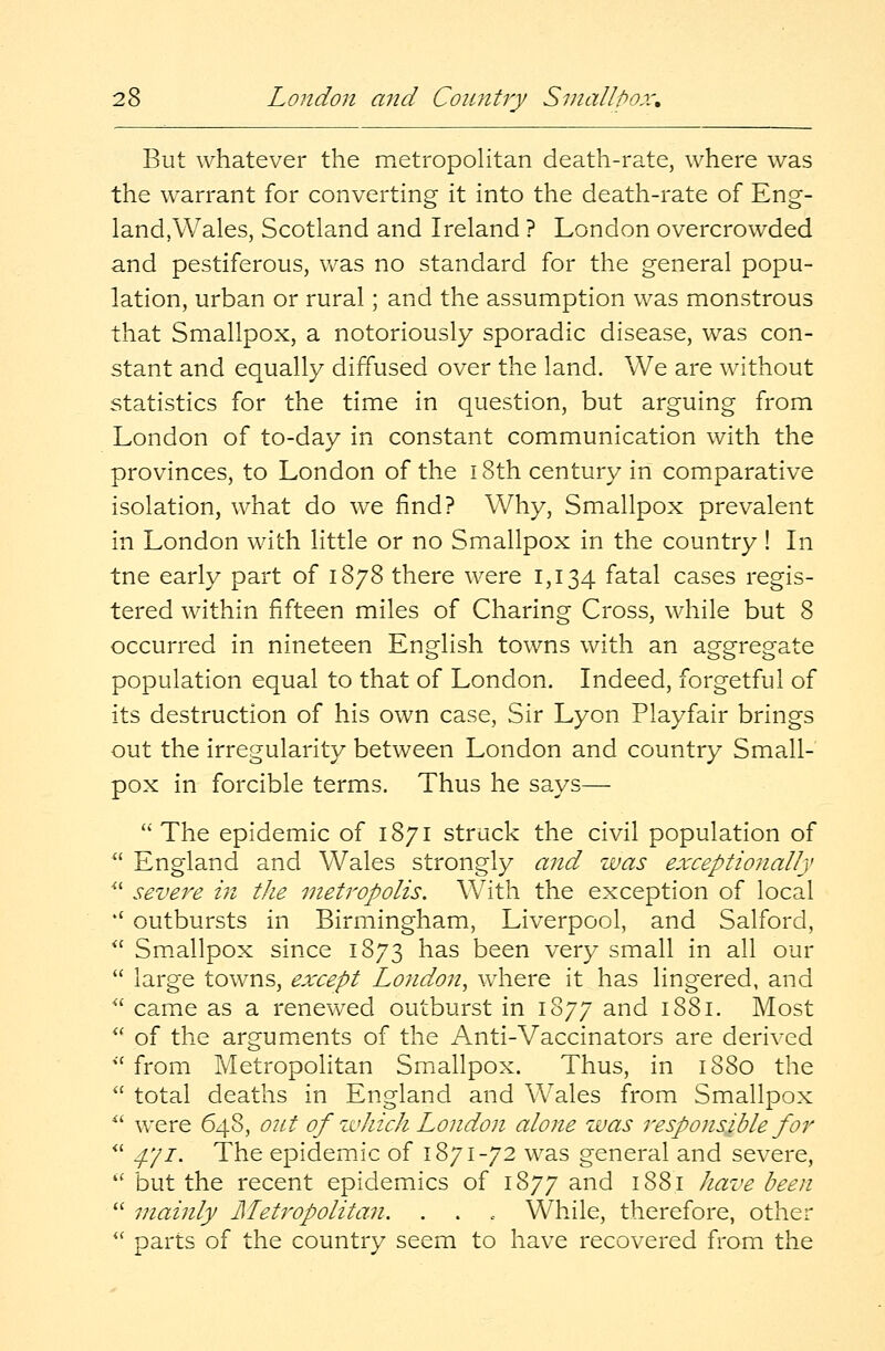 But whatever the metropolitan death-rate, where was the warrant for converting it into the death-rate of Eng- land,Wales, Scotland and Ireland ? London overcrowded and pestiferous, was no standard for the general popu- lation, urban or rural; and the assumption was monstrous that Smallpox, a notoriously sporadic disease, was con- stant and equally diffused over the land. We are without statistics for the time in question, but arguing from London of to-day in constant communication with the provinces, to London of the 18th century in comparative isolation, what do we find? Why, Smallpox prevalent in London with little or no Smallpox in the country ! In tne early part of 1878 there were 1,134 fatal cases regis- tered within fifteen miles of Charing Cross, while but 8 occurred in nineteen English towns with an aggregate population equal to that of London. Indeed, forgetful of its destruction of his own case, Sir Lyon Playfair brings out the irregularity between London and country Small- pox in forcible terms. Thus he says—  The epidemic of 1871 struck the civil population of  England and Wales strongly and was exceptionally  severe in the metropolis. With the exception of local k( outbursts in Birmingham, Liverpool, and Salford,  Smallpox since 1873 has been very small in all our  large towns, except London, where it has lingered, and  came as a renewed outburst in 1877 and 1881. Most  of the arguments of the Anti-Vaccinators are derived  from Metropolitan Smallpox. Thus, in 1880 the  total deaths in England and Wales from Smallpox  were 648, out of which London alone was responsible for  4.'/1. The epidemic of 1871-72 was general and severe,  but the recent epidemics of 1877 and 188.1 have been  mainly Metropolitan. . . . While, therefore, other  parts of the country seem to have recovered from the