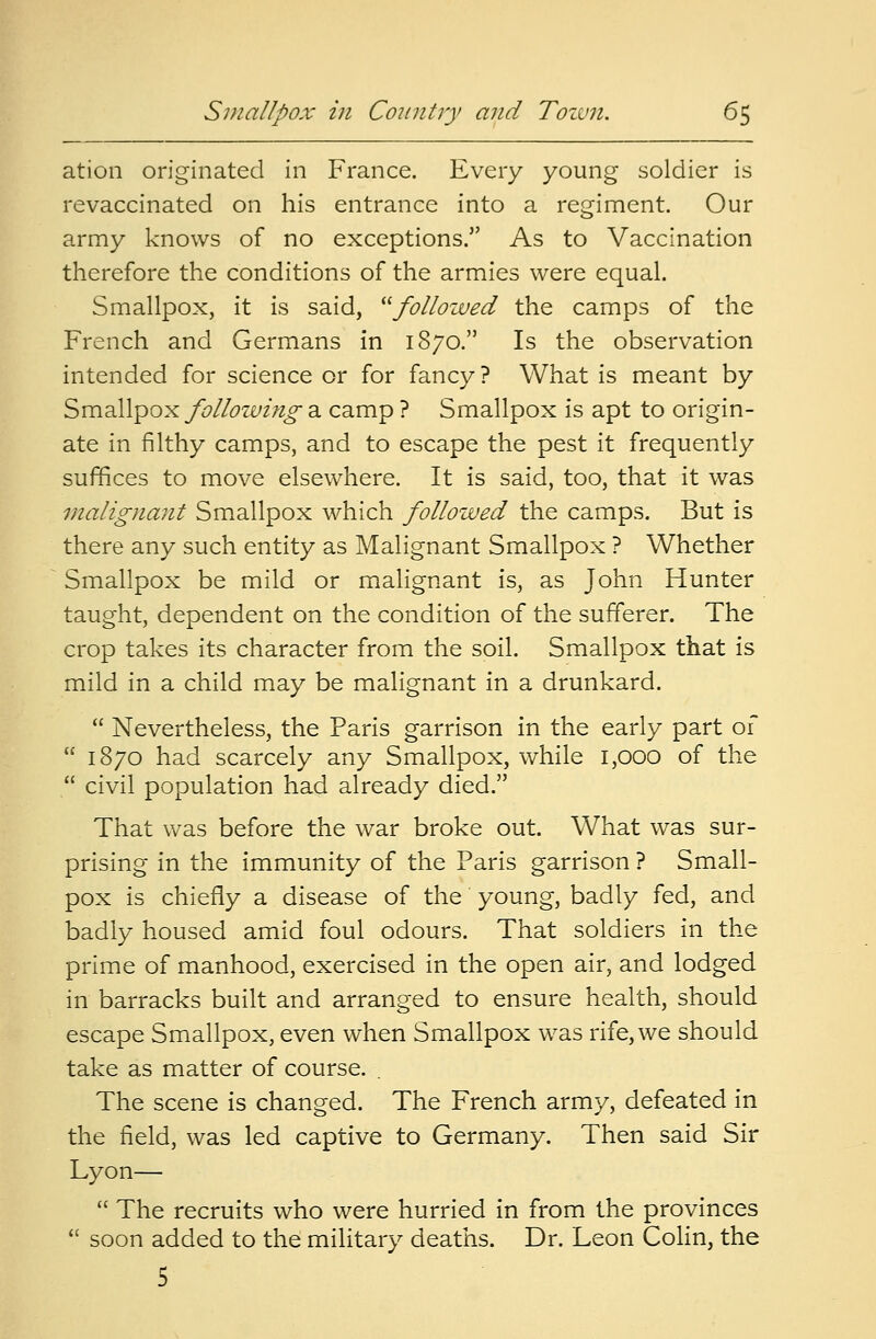ation originated in France. Every young soldier is revaccinated on his entrance into a regiment. Our army knows of no exceptions. As to Vaccination therefore the conditions of the armies were equal. Smallpox, it is said, followed the camps of the French and Germans in 1870. Is the observation intended for science or for fancy ? What is meant by Smallpox following a camp ? Smallpox is apt to origin- ate in filthy camps, and to escape the pest it frequently suffices to move elsewhere. It is said, too, that it was malignant Smallpox which followed the camps. But is there any such entity as Malignant Smallpox ? Whether Smallpox be mild or malignant is, as John Hunter taught, dependent on the condition of the sufferer. The crop takes its character from the soil. Smallpox that is mild in a child may be malignant in a drunkard.  Nevertheless, the Paris garrison in the early part of  1870 had scarcely any Smallpox, while 1,000 of the  civil population had already died. That was before the war broke out. What was sur- prising in the immunity of the Paris garrison ? Small- pox is chiefly a disease of the young, badly fed, and badly housed amid foul odours. That soldiers in the prime of manhood, exercised in the open air, and lodged in barracks built and arranged to ensure health, should escape Smallpox, even when Smallpox was rife, we should take as matter of course. . The scene is changed. The French army, defeated in the field, was led captive to Germany. Then said Sir Lyon—  The recruits who were hurried in from the provinces  soon added to the military deaths. Dr. Leon Colin, the 5