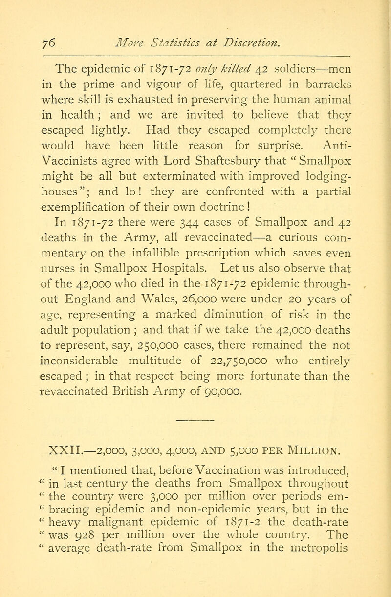 j6 More Statistics at Discretion. The epidemic of 1871-72 only killed 42 soldiers—men in the prime and vigour of life, quartered in barracks where skill is exhausted in preserving the human animal in health; and we are invited to believe that they escaped lightly. Had they escaped completely there would have been little reason for surprise. Anti- Vaccinists agree with Lord Shaftesbury that  Smallpox might be all but exterminated with improved lodging- houses ; and lo! they are confronted with a partial exemplification of their own doctrine ! In 1871-72 there were 344 cases of Smallpox and 42 deaths in the Army, all revaccinated—a curious com- mentary on the infallible prescription which saves even nurses in Smallpox Hospitals. Let us also observe that of the 42,000 who died in the 1871-72 epidemic through- out England and Wales, 26,000 were under 20 years of age, representing a marked diminution of risk in the adult population ; and that if we take the 42,000 deaths to represent, say, 250,000 cases, there remained the not inconsiderable multitude of 22,750,000 who entirely escaped ; in that respect being more fortunate than the revaccinated British Army of 90,000, XXII.—2,000, 3,000, 4,000, and 5,000 per Million.  I mentioned that, before Vaccination was introduced,  in last century the deaths from Smallpox throughout  the country were 3,000 per million over periods em-  bracing epidemic and non-epidemic years, but in the  heavy malignant epidemic of 1871-2 the death-rate  was 928 per million over the whole country. The  average death-rate from Smallpox in the metropolis