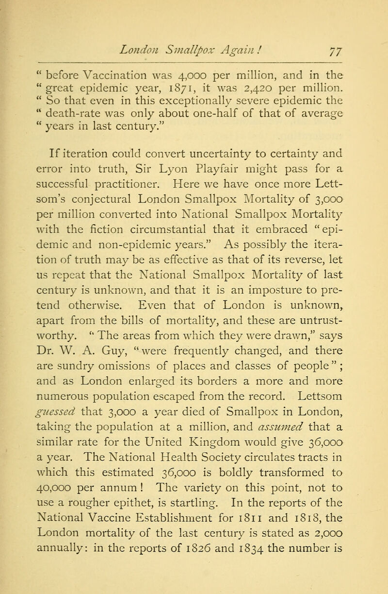 London Smallpox Again ! J7  before Vaccination was 4,000 per million, and in the  great epidemic year, 1871, it was 2,420 per million.  So that even in this exceptionally severe epidemic the  death-rate was only about one-half of that of average  years in last century. If iteration could convert uncertainty to certainty and error into truth, Sir Lyon Playfair might pass for a successful practitioner. Here we have once more Lett- som's conjectural London Smallpox Mortality of 3,000 per million converted into National Smallpox Mortality with the fiction circumstantial that it embraced epi- demic and non-epidemic years. As possibly the itera- tion of truth may be as effective as that of its reverse, let us repeat that the National Smallpox Mortality of last century is unknown, and that it is an imposture to pre- tend otherwise. Even that of London is unknown, apart from the bills of mortality, and these are untrust- worthy.  The areas from which they were drawn, says Dr. W. A. Guy, were frequently changed, and there are sundry omissions of places and classes of people  ; and as London enlarged its borders a more and more numerous population escaped from the record. Lettsom guessed that 3,000 a year died of Smallpox in London, taking the population at a million, and assumed that a similar rate for the United Kingdom would give 36,000 a year. The National Health Society circulates tracts in which this estimated 36,000 is boldly transformed to 40,000 per annum ! The variety on this point, not to use a rougher epithet, is startling. In the reports of the National Vaccine Establishment for 1811 and 1818, the London mortality of the last century is stated as 2,000 annually: in the reports of 1826 and 1834 the number is