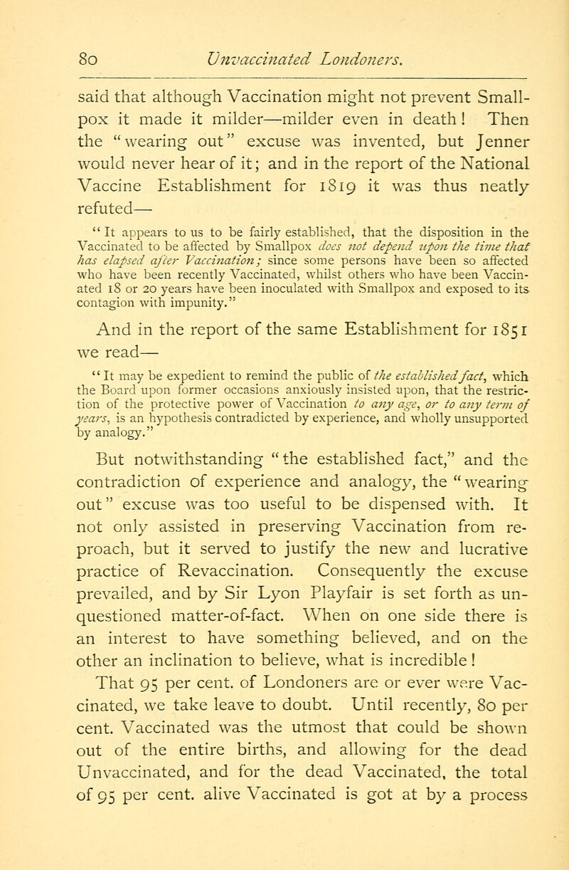 said that although Vaccination might not prevent Small- pox it made it milder—milder even in death! Then the wearing out excuse was invented, but Jenner would never hear of it; and in the report of the National Vaccine Establishment for 1819 it was thus neatly refuted—  It appears to us to be fairly established, that the disposition in the Vaccinated to be affected by Smallpox does not depend tipon the time that has elapsed after Vaccination; since some persons have been so affected who have been recently Vaccinated, whilst others who have been Vaccin- ated 18 or 20 years have been inoculated with Smallpox and exposed to its contagion with impunity. And in the report of the same Establishment for 1851 we read—  It may be expedient to remind the public of the established fact, which the Board upon former occasions anxiously insisted upon, that the restric- tion of the protective power of Vaccination to any age, or to any term of years, is an hypothesis contradicted by experience, and wholly unsupported by analogy. But notwithstanding the established fact/' and the contradiction of experience and analogy, the wearing' out excuse was too useful to be dispensed with. It not only assisted in preserving Vaccination from re- proach, but it served to justify the new and lucrative practice of Revaccination. Consequently the excuse prevailed, and by Sir Lyon Playfair is set forth as un- questioned matter-of-fact. When on one side there is an interest to have something believed, and on the other an inclination to believe, what is incredible! That 95 per cent, of Londoners are or ever were Vac- cinated, we take leave to doubt. Until recently, 80 per cent. Vaccinated was the utmost that could be shown out of the entire births, and allowing for the dead Unvaccinated, and for the dead Vaccinated, the total of 95 per cent, alive Vaccinated is got at by a process