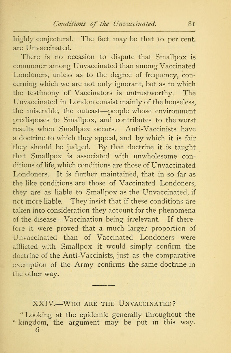 highly conjectural. The fact may be that 10 per cent, are Unvaccinated. There is no occasion to dispute that Smallpox is commoner among Unvaccinated than among Vaccinated Londoners, unless as to the degree of frequency, con- cerning which we are not only ignorant, but as to which the testimony of Vaccinators is untrustworthy. The Unvaccinated in London consist mainly of the houseless, the miserable, the outcast—people whose environment predisposes to Smallpox, and contributes to the worst results when Smallpox occurs. Anti-Vaccinists have a doctrine to which they appeal, and by which it is fair they should be judged. By that doctrine it is taught that Smallpox is associated with unwholesome con- ditions of life, which conditions are those of Unvaccinated Londoners. It is further maintained, that in so far as the like conditions are those of Vaccinated Londoners, they are as liable to Smallpox as the Unvaccinated, if not more liable. They insist that if these conditions are taken into consideration they account for the phenomena of the disease—Vaccination being irrelevant. If there- fore it were proved that a much larger proportion of Unvaccinated than of Vaccinated Londoners were afflicted with Smallpox it would simply confirm the doctrine of the Anti-Vaccinists, just as the comparative exemption of the Army confirms the same doctrine in the other way. XXIV.—Who are the Unvaccinated?  Looking at the epidemic generally throughout the  kingdom, the argument may be put in this way. 6
