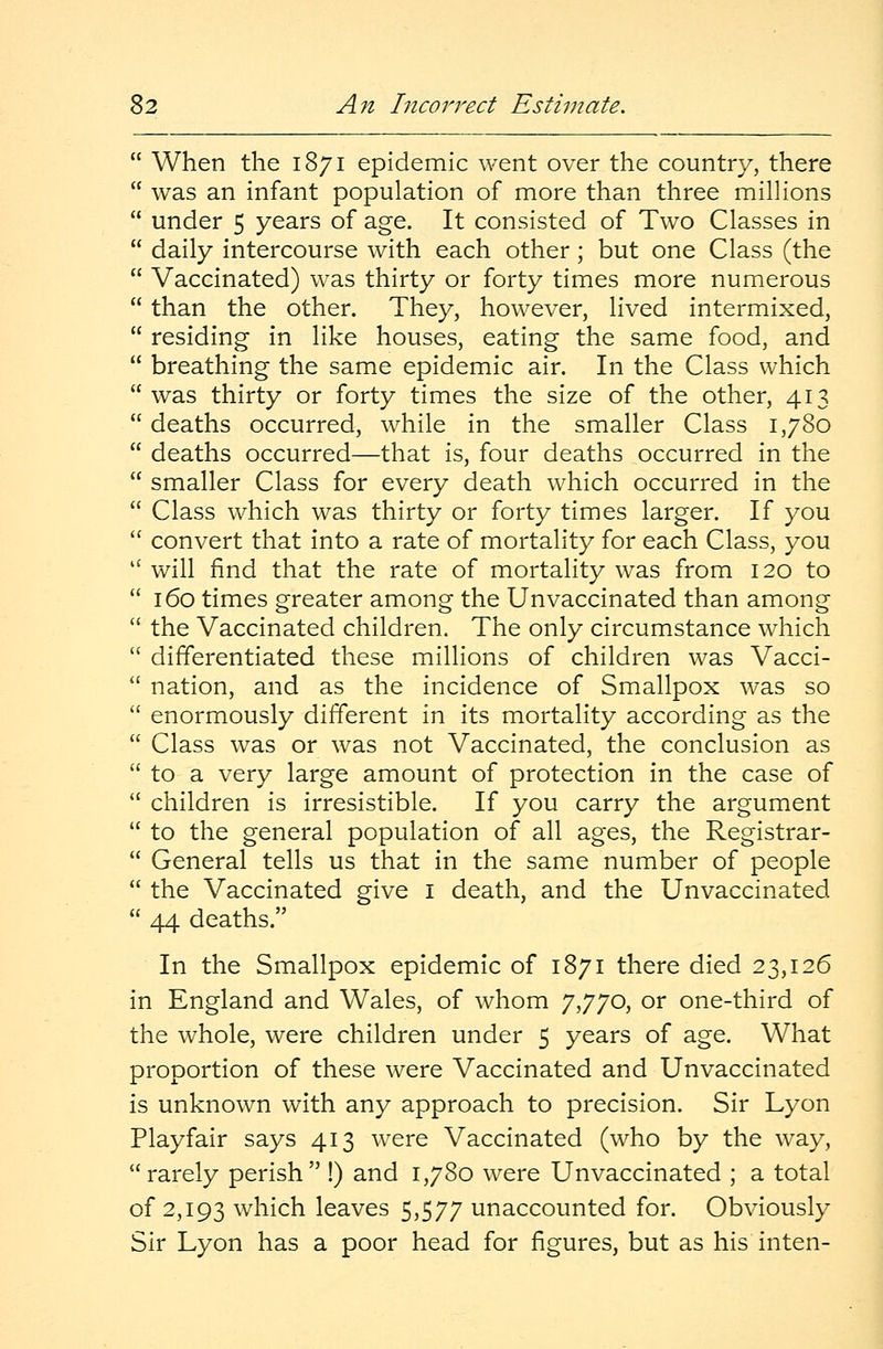  When the 1871 epidemic went over the country, there  was an infant population of more than three millions  under 5 years of age. It consisted of Two Classes in  daily intercourse with each other; but one Class (the  Vaccinated) was thirty or forty times more numerous  than the other. They, however, lived intermixed,  residing in like houses, eating the same food, and  breathing the same epidemic air. In the Class which was thirty or forty times the size of the other, 413  deaths occurred, while in the smaller Class 1,780  deaths occurred—that is, four deaths occurred in the  smaller Class for every death which occurred in the  Class which was thirty or forty times larger. If you  convert that into a rate of mortality for each Class, you  will find that the rate of mortality was from 120 to  160 times greater among the Unvaccinated than among  the Vaccinated children. The only circumstance which  differentiated these millions of children was Vacci-  nation, and as the incidence of Smallpox was so  enormously different in its mortality according as the  Class was or was not Vaccinated, the conclusion as  to a very large amount of protection in the case of  children is irresistible. If you carry the argument  to the general population of all ages, the Registrar-  General tells us that in the same number of people  the Vaccinated give I death, and the Unvaccinated  44 deaths. In the Smallpox epidemic of 1871 there died 23,126 in England and Wales, of whom 7,770, or one-third of the whole, were children under 5 years of age. What proportion of these were Vaccinated and Unvaccinated is unknown with any approach to precision. Sir Lyon Playfair says 413 were Vaccinated (who by the way, rarely perish !) and 1,780 were Unvaccinated ; a total of 2,193 which leaves 5,577 unaccounted for. Obviously Sir Lyon has a poor head for figures, but as his inten-