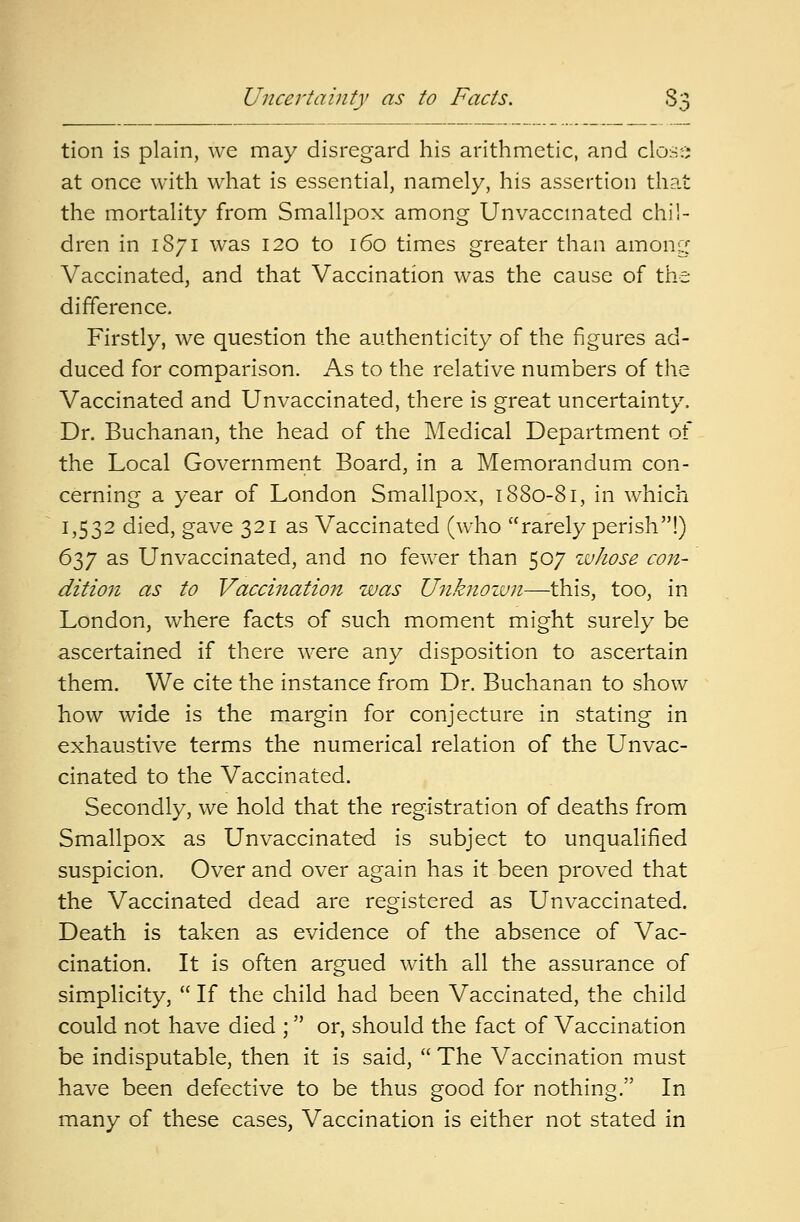 Uncertainty as to Facts. S- tion is plain, we may disregard his arithmetic, and close at once with what is essential, namely, his assertion that the mortality from Smallpox among Unvaccmated chil- dren in 1S71 was 120 to 160 times greater than among Vaccinated, and that Vaccination was the cause of the difference. Firstly, we question the authenticity of the figures ad- duced for comparison. As to the relative numbers of the Vaccinated and Unvaccinated, there is great uncertainty, Dr. Buchanan, the head of the Medical Department of the Local Government Board, in a Memorandum con- cerning a year of London Smallpox, 1880-81, in which 1,532 died, gave 321 as Vaccinated (who rarely perish!) 637 as Unvaccinated, and no fewer than 507 whose con- dition as to Vaccination was Unknown—this, too, in London, where facts of such moment might surely be ascertained if there were any disposition to ascertain them. We cite the instance from Dr. Buchanan to show how wide is the margin for conjecture in stating in exhaustive terms the numerical relation of the Unvac- cinated to the Vaccinated. Secondly, we hold that the registration of deaths from Smallpox as Unvaccinated is subject to unqualified suspicion. Over and over again has it been proved that the Vaccinated dead are registered as Unvaccinated. Death is taken as evidence of the absence of Vac- cination. It is often argued with all the assurance of simplicity,  If the child had been Vaccinated, the child could not have died ;  or, should the fact of Vaccination be indisputable, then it is said,  The Vaccination must have been defective to be thus good for nothing. In many of these cases, Vaccination is either not stated in