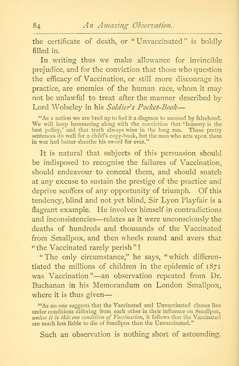 the certificate of death, or  Unvaccinated is boldly filled in. In writing thus we make allowance for invincible prejudice, and for the conviction that those who question the efficacy of Vaccination, or still more discourage its practice, are enemies of the human race, whom it may not be unlawful to treat after the manner described by- Lord Wolseley in his Soldier's Pocket-Book— As a nation we are bred up to feel it a disgrace to succeed by falsehood. We will keep hammering along with the conviction that ' honesty is the best policy,' and that truth always wins in the long run. These pretty sentences do well for a child's copy-book, but the man who acts upon them in war had better sheathe his sword for ever. It is natural that subjects of this persuasion should be indisposed to recognise the failures of Vaccination, should endeavour to conceal them, and should snatch at any excuse to sustain the prestige of the practice and deprive scoffers of any opportunity of triumph. Of this tendency, blind and not yet blind, Sir Lyon Playfair is a flagrant example. He involves himself in contradictions and inconsistencies—relates as it were unconsciously the deaths of hundreds and thousands of the Vaccinated from Smallpox, and then wheels round and avers that tC the Vaccinated rarely perish  !  The only circumstance, he says,  which differen- tiated the millions of children in the epidemic of 1871 was Vaccination—an observation repeated from Dr. Buchanan in his Memorandum on London Smallpox, where it is thus given— As no one suggests that the Vaccinated and Unvaccinated classes live under conditions differing from each other in their influence on Smallpox, unless it be this one condition of Vaccination, it follows that the Vaccinated are much less liable to die of Smallpox than the Unvaccinated. Such an observation is nothing short of astounding.