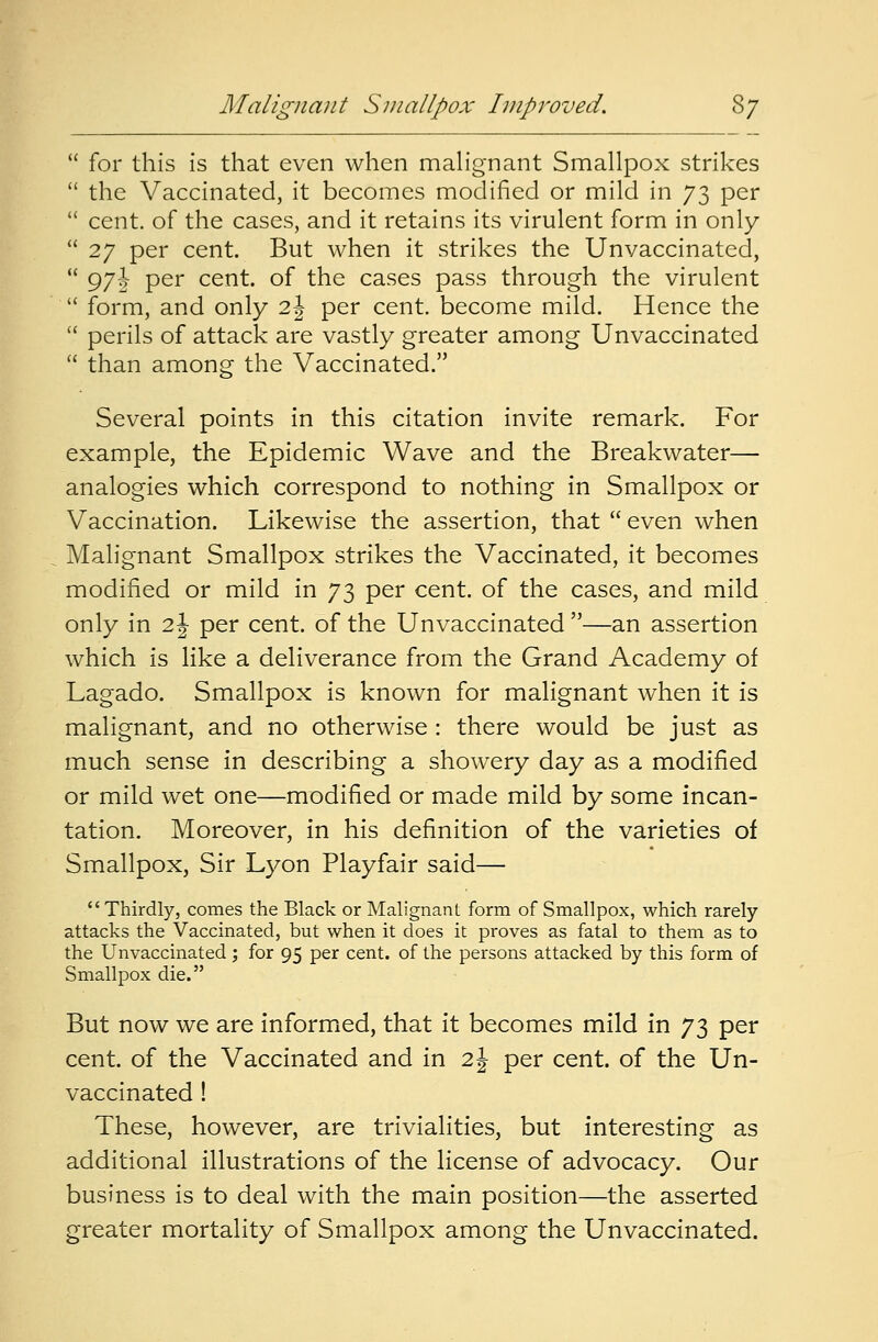  for this is that even when malignant Smallpox strikes  the Vaccinated, it becomes modified or mild in 73 per  cent, of the cases, and it retains its virulent form in only  27 per cent. But when it strikes the Unvaccinated,  97i Per cent, of the cases pass through the virulent  form, and only 2| per cent, become mild. Hence the  perils of attack are vastly greater among Unvaccinated  than among the Vaccinated. Several points in this citation invite remark. For example, the Epidemic Wave and the Breakwater— analogies which correspond to nothing in Smallpox or Vaccination. Likewise the assertion, that  even when Malignant Smallpox strikes the Vaccinated, it becomes modified or mild in 73 per cent, of the cases, and mild only in 2 J per cent, of the Unvaccinated —an assertion which is like a deliverance from the Grand Academy of Lagado. Smallpox is known for malignant when it is malignant, and no otherwise : there would be just as much sense in describing a showery day as a modified or mild wet one—modified or made mild by some incan- tation. Moreover, in his definition of the varieties of Smallpox, Sir Lyon Playfair said— Thirdly, comes the Black or Malignant form of Smallpox, which rarely attacks the Vaccinated, but when it does it proves as fatal to them as to the Unvaccinated; for 95 per cent, of the persons attacked by this form of Smallpox die. But now we are informed, that it becomes mild in 73 per cent, of the Vaccinated and in 2J per cent, of the Un- vaccinated ! These, however, are trivialities, but interesting as additional illustrations of the license of advocacy. Our business is to deal with the main position—the asserted greater mortality of Smallpox among the Unvaccinated.